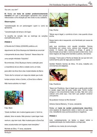 Pré-Vestibular Popular da UFF na Engenharia

Vou sim, vou sim!”

B) Redija um texto de caráter predominantemente
narrativo em que o personagem apresenta uma canção
relacionada a uma situação por ele vivida no seu cotidiano.

Observações:

*caracterização de um personagem: quem é; como se
apresenta;
                                                              Fala, Penha
*caracterização de tempo e de lugar;
                                                              “Morar aqui é legal, o comércio é bom, mas quando chove
*a escolha da canção não se restringe às canções              enche.
exemplificadas acima.
                                                              Nosso bairro não é esquecido, só é lembrado por causa da
PENGE 4                                                       violência,

A Revista de O Globo (23/04/06) publicou um                   pelo que aconteceu com aquele jornalista. Somos
                                                              lembrados por coisas ruins, parece que ninguém aqui
depoimento de Chico Buarque de Holanda ao anunciar            presta. A maioria das pessoas é amiga. A gente é
                                                              discriminado só ao falar o nome do bairro onde mora. Com
o lançamento de seu disco “Carioca”. Nesse disco há           esse negócio de briga entre bandido e polícia, não temos

uma canção intitulada “Subúrbio”.                             sossego. Traria para a Penha as festas de rua que tem em
                                                              outros bairros para ter algo para se divertir.”
Na entrevista, Chico Buarque chama a atenção para
                                                              Sankler Roberto Gomes de Silva, 19 anos, trabalha em
                                                              uma barraca de salgados.
a importância de se olhar a cidade como um todo,

para além da Zona Sul e das modernidades da Barra:

“Outro dia fui comprar um mapa da cidade que muito

turista compra: tinha o Centro, a Zona Sul e a Barra.

Não havia subúrbio no mapa”.                                  Fala, Paciência

                                                              “Nasci em Paciência. Aqui é legal que a gente pode andar
                                                              a cavalo, jogar bola de gude, soltar pipa. Tenho muitos
                                                              amigos e nos encontramos todos os dias. Não tem como
                                                              colocar uma praia aqui, mas bem que podiam construir
                                                              uma piscina.

                                                              Se pudesse morava na Ilha Grande.”

                                                              Adriano Garcia Mariano, 14 anos, estudante.

Fala, Maré                                                    Redija um texto de caráter predominante descritivo,
                                                              uma espécie de depoimento sobre o bairro em que você
“Gosto da Maré, tem muitos lugares para ir, forró no          vive, ressaltando seus pontos positivos e negativos.

sábado, feira na sexta. Não preciso ir para lugar mais        PENGE 5

nenhum, aqui tem tudo. Não mudaria para a Zona Sul,           Leia, cuidadosamente, os textos a seguir sobre a
                                                              espetacularização da mediocridade e a briga pela
estou acostumada com lugares mais tranqüilos.”
                                                              audiência nos meios de comunicação.
Michele da Silva, 17 anos, estudante.

Redação                                                                                                            21
 