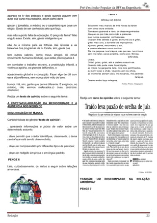 Pré-Vestibular Popular da UFF na Engenharia

apareço na tv das pessoas e gosto quando alguém vem
dizer que curte meu trabalho, assim como deve

gostar o jornalista, o médico ou o carpinteiro que ouve um
elogio. Gosto de ser conhecido pelo que faço,

mas não suporto falta de educação. O preço da fama? Não
engulo essa. Existe, sim, gente inteligente que

não dá a mínima para as fofocas das revistas e as
baixarias dos programas de tv. Existe, sim, gente que

tem outros valores, como meus amigos do mhud
(movimento humanos direitos), que estão preocupados é

em combater o trabalho escravo, a prostituição infantil, a
violência agrária, os grandes latifúndios, o

aquecimento global e a corrupção. Fazer algo de útil com
essa vida efêmera, sem nunca abrir mão do bom

humor. Há, sim, gente que pensa diferente. E exigimos, no
mínimo, não sermos melecados.(O Globo, 29/05/2008.
Adaptação.)


Redija um texto de opinião sobre o seguinte tema:
                                                               Redija um texto de opinião sobre o seguinte tema:
A ESPETACULARIZAÇÃO DA MEDIOCRIDADE E A
AUDIÊNCIA NOS MEIOS DE

COMUNICAÇÃO DE MASSA.

Características do gênero ‘texto de opinião’:

. apresenta informações e juízos de valor sobre um
determinado assunto;

. deve permitir que o leitor identifique, claramente, o tema
central que está sendo desenvolvido;

. deve ser compreendido por diferentes tipos de pessoas;

. deve ser redigido em prosa e em língua padrão.

PENGE 6

Leia, cuidadosamente, os textos a seguir sobre relações
amorosas.


                                                               TRAIÇÃO: UM        DESCOMPASSO         NA    RELAÇÃO
                                                               AMOROSA?

                                                               PENGE 7




Redação                                                                                                            23
 