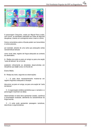 Pré-Vestibular Popular da UFF na Engenharia




A personagem Chiquinha, criada por Miguel Paiva avalia,
com humor, as atividades realizadas em aulas de algumas
disciplinas, criando um contraponto entre o real e o sonho.

Outros comentários sobre a Escola podem ser transmitidos
a outras pessoas,

por exemplo, através de uma carta que pressupõe certas
características textuais

como: local, data, registro de língua adequado ao contexto
do destinatário.

A - Redija uma carta ou para um amigo ou para uma seção
“carta de leitores” de um jornal,

avaliando criticamente as atividades desenvolvidas em
disciplinas que você cursou na Escola de

Ensino Médio.

B - Redija seu texto, seguindo as observações:

  1 - A carta deve necessariamente mostrar-se em
registro lingüístico adequado à situação

discursiva: se para um amigo, se para uma seção de “carta
de leitores”.

  2 - A organização sintático-semântica que o narrador e o
personagem imprimem às idéias

desenvolvidas no texto deve apresentar coesão, coerência
e propriedade vocabular, atendendo às características da
língua escrita.

  3 - A carta pode apresentar passagens narrativas,
descritivas e argumentativas.




Redação                                                                                                     24
 