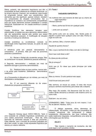 Pré-Vestibular Popular da UFF na Engenharia

Dêixis, portanto, são elementos lingüísticos que têm a       3.1- Texto l
propriedade de fazer referência ao contexto situacional ou
ao próprio discurso. Exercem, por excelência, essa função                   VAGUIDÃO ESPECÍFICA
de progressão textual, dada sua característica: são
elementos que não significam, apenas indicam, remetem
                                                             “As mulheres têm uma maneira de falar que eu chamo de
aos componentes da situação comunicativa. Daí a                      vago-específica.”
importância do contexto e do conhecimento compartilhado
                                                             -Richard Gehman-
para que esses elementos possam estabelecer a coesão
referencial. Subdividem-se em coesão exofórica e coesão
endofórica.                                                     - Maria, ponha isso lá fora em qualquer parte.

Coesão Exofórica: tais elementos remetem para                   - Junto com as outras?
exterioridade, à medida que seus elementos referenciados
não são apreendidos apenas pelo sentido que essas            Não ponha junto com as outras, não. Senão pode vir
formas lingüísticas possuem. A modificação de situação       alguém e querer fazer qualquer coisa com elas. Ponha no
acarreta a mudança da referência.                            lugar do outro dia.

Coesão endofórica ou co-referência: consiste na              Sim, senhora. Olha, o homem está aí.
identificação entre fragmentos textuais, do ponto de vista
referencial.                                                 Aquele de quando choveu?

A referência pode ser: pessoal, demonstrativa e              Não, o que a senhora foi lá e falou com ele no domingo.
comparativa. A primeira, feita por meio de pronomes
pessoais e possessivos.                                      Que é que você disse a ele?

       Ex.: Renato e Rafael são excelentes amigos. Eles      Eu disse pra ele continuar.
se conheceram na escola. (Referência pessoal anafórica);
                                                             Ele já começou?
A Segunda, demonstrativa – realizada por meio de
advérbios de lugar e pronomes demonstrativos.
                                                             Acho que já. Eu disse que podia principiar por onde
                                                             quisesse.
         Ex.: Realizara todos os seus sonhos, menos este:
o de entrar para Academia. (Referência demonstrativa
                                                             É bom?
catafórica);

                                                             Mais ou menos. O outro parecia mais capaz.
Já a Comparativa é efetuada por via indireta, por meio de
identidades e similaridades.
                                                             Você trouxe tudo para cima?
       Ex.: É um exercício diferente do de ontem.
(Referência comparativa endofórica).                         Não senhora, só trouxe as coisas. O resto não trouxe
                                                             porque a senhora recomendou para deixar até a véspera.

                                                             Mas traga. Na ocasião, nós descemos tudo de novo. È
                                                             melhor senão atravanca a entrada e ele reclama como na
                                                             outra noite.

                                                             Está bem, vou ver como...

                                                             (FERNANDES, Millôr. Trinta anos de mim mesmo. 3 ed.
                                                             Rio de Janeiro: Nórdica, 1974.)

                                                                     O diálogo apresenta vários elementos de
                                                             referenciação. No entanto, o leitor por não compartilhar do
                                                             contexto situacional, não compreende o diálogo
      Segundo Harweg (apud, KOCH,1996:23), “texto é          estabelecido, diferentemente, das duas mulheres, que
uma sucessão de unidades lingüísticas constituídas por       estão totalmente integradas, compartilhando uma série de
uma cadeia pronominal ininterrupta”.     Para ele, toda      informações que não temos.
retomada de referentes textuais é feita por pronomes.
Cabe salientar, que o conceito de pronome postulado por               AULA 5
ele é bem amplo, ou seja, é toda expressão lingüística que
retoma um mesmo referente.
                                                                    “Não importa o tamanho da montanha, ela não
                                                             pode tapar o sol”( provérbio chinês)

Redação                                                                                                                3
 