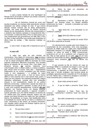 Pré-Vestibular Popular da UFF na Engenharia

      EXERCÍCIOS SOBRE COESÃO DO TEXTO                                e)      Retire do texto       um    articulador   de
ESCRITO                                                        temporalidade e um de oposição.

        1. Leia o trecho retirado de uma reportagem da                f)      Qual a relação de sentido introduzida pela
Revista VEJA (22.03.06) e verifique sua coesão, buscando       expressão “até que” ?
os referentes dos anafóricos.
                                                                       g)      Reconstrua o trecho: “Conta-se até que
                 Há um fenômeno musical em curso nas           flagraram, por diversas vezes, um desses estilistas
escolas brasileiras: as crianças estão aprendendo versões      prestimosos da moda...” trocando o articulador por outro
adaptadas das velhas cantigas de roda. O que chama             de igual sentido.
atenção nessas músicas são as letras politicamente
corretas, nas quais personagens do folclore nacional                   h)       “Mas” (linha 02) é um articulador ou um
deixam de ser assustadores, animais não reverenciados e        anafórico? Justifique.
o desfecho das histórias cantadas é invariavelmente feliz.
Um exemplo: o tradicional Atirei o Pau no Gato passou por
                                                                       i)     “Isso” (linha 02) refere-se a quê?
uma metamorfose que o transformou em Não Atire o Pau
no Gato. A idéia central da nova versão está sintetizada na
última frase da cantiga – “Não devemos maltratar os                    3.      Leia o fragmento retirado da revista VEJA
animais”.                                                      (26.04.06) e responda ao se pede

        2. Leia o texto A calça LEE e responda ao que se               Um aborrecimento causado pelo home theater é o
pede:                                                          emaranhado de fios conectados. Uma nova tecnologia,
                                                               batizada de HDMI (sigla em inglês para Hight-Definition
                                                               Multimedia Interface), é a solução. Esse tipo de conector
        A calça LEE
                                                               substitui os cabos de áudio e vídeo convencionais,
                                                               juntando-os em um só e acabando com a bagunça dos
          A calça Lee, após ter sido símbolo da                fios. Não se trata apenas de um cabo, mas de um novo
contracultura, virou objeto do consumismo. Isso acontece       padrão de transmissão de dados. Também não é possível
não só entre os adolescentes, mas também no meio adulto        comprá-lo como acessório. Ele vem de fábrica nos
e até na classe privilegiada afeita às injunções da moda       aparelhos.
segundo parâmetros altamente burgueses. Sua empatia
liga-se ao advento de um mundo novo. Com efeito, nos
                                                                       O que encanta os fãs do cinema em casa na
primeiros tempos, ela exerceu realmente uma                    tecnologia HDMI é a qualidade de imagem e som que ela
uniformização entre a classe média e a classe proletária,      proporciona. Para enviar as imagens por cabos
pelo menos entre os jovens. Para eles – espectadores
                                                               convencionais, o aparelho de DVD precisa converter o
infelizmente de um mundo competitivo que não haviam
                                                               sinal para o formato analógico. Isso provoca perda de
criado e nem desejavam – a unidade de vestir
                                                               qualidade, agravada quando o aparelho de TV é de plasma
representava, até certo ponto, o início do futuro menos        ou LCD. Nesse caso, o televisor é obrigado a converter o
aflitivo e mais coerente com o viver natural. Hoje, porém, a
                                                               sinal novamente para o sistema digital.
calça Lee virou sistema: tem marketing exuberante, integra
vestuários sofisticados, compõe bem com ambientes
chiques e, por conseqüência, dispõe de um público                      a)     Qual a idéia central do texto?
fielmente consumista – exatamente o oposto dos ideais de
liberdade que empolgaram o passado. A calça Lee já não                 b)     A que se refere o pronome “Esse” (linha
é mais uma roupinha despretensiosa. Conta-se até que           03)?
flagraram, por diversas vezes, um desses estilistas
prestimosos da moda passando o seguinte conselho:                      c)      Reescreva a frase: “Esse tipo de
quando percebeu que uma cliente hesitava na escolha de         conector...” substituindo o anafórico “esse” por outro de
um vestido para uma ocasião especial, sugeriu que ela          igual valor.
usasse uma blusa finíssima com calça Lee, sem qualquer
adorno. Na atualidade, os moços, mais equilibrados entre               d)     Que idéia complementa a conjunção ”mas”
a brutalidade do mundo real de um lado e o idealismo do        (linha 05)?
outro, certamente já não vibram, de maneira consciente,
com aqueles velhos tempos de fantasia ingênua que os
                                                                      e)       Do mesmo modo, substitua o articulador
fatos acabaram descartando.
                                                               “mas” na frase: “___de um novo padrão...”
        a)      Do que trata o texto?
                                                                       f)     Qual é a relação de sentido introduzida
                                                               pela expressão “Também não é” (linha 06)?
        b)      Qual o nível de linguagem predominante?
                                                                       g)     Como substituir o anafórico “Ele” (linha 06)
        c)      Qual o referente de ela que está marcado?      por outro de mesma valia?

       d)    Procure um outro ela no texto que não
possua o mesmo referente. Indique-o.
Redação                                                                                                                 4
 