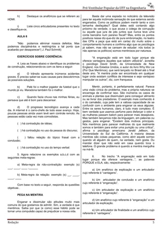 Pré-Vestibular Popular da UFF na Engenharia

        h)      Destaque os anafóricos que se referem ao                Basta dar uma espiada no noticiário da televisão
HDMI.                                                           para ter aquela incômoda sensação de que estamos sendo
                                                                enganados. Como os políticos podem mentir tanto e com
         i)      Liste cinco articuladores presentes no texto   tamanha desfaçatez? Qual deles está contando algo
e classifique-os.                                               próximo da verdade, o que acusa o colega de corrupção
                                                                ou aquele que jura de pés juntos que nunca teve uma
        AULA 6                                                  conta bancária num paraíso fiscal? Mas, entre os pontos
                                                                positivos nesse diz-que-diz de pura embromação, no teatro
                                                                das CPIs a peça que está em cartaz diz muito sobre o
       “Não podemos eliminar nossos defeitos. Mas               comportamento humano e confirma algo que os psicólogos
podemos discipliná-los e restringi-los a tal ponto que          já sabem, mas não se cansam de estudar: nós todos (e
acabarão por desaparecer”( J. Paul Schmitt)                     não apenas os políticos) somos mentirosos por natureza.

        EXERCÍCIOS SOBRE COERÊNCIA:                                     "A enganação está em todo lugar porque ela
                                                                oferece vantagens àqueles que sabem utilizá-la", acredita
       4. Leia as frases abaixo e identifique os problemas      o psicólogo David Smith, da Universidade de New
de construção, relacionando-os com os itens a seguir:           England, nos Estados Unidos, e autor do livro Why We Lie
                                                                (Por Que Mentimos), que será lançado no Brasil até o final
        a)      O trânsito apresenta inúmeros acidentes         deste ano. "A mentira pode ser encontrada em qualquer
graves. É preciso saber-se suas causas para descobrirmos        lugar onde existam conflitos de interesse e seja vantajoso
as possíveis soluções.                                          manipular os outros", diz, com franqueza.

       b)      Pelé foi o melhor jogador de futebol que o               Mentir, portanto, é perfeitamente natural. Parece
mundo já viu. Maradona também foi o melhor.                     uma visão cínica do problema, mas a própria natureza se
                                                                encarrega de confirmar isso. São inúmeros os casos de
       c)     Quando fazia chuva nas minhas férias, eu          animais e plantas que dissimulam para conseguir alimento
pensava que até é bom para descansar.                           ou se livrar dos predadores. O exemplo mais conhecido é
                                                                o do camaleão, cuja pele tem a valiosa capacidade de se
                                                                confundir com o ambiente para enganar os seus algozes.
         d)      O progresso tecnológico avança a cada
                                                                Entre os seres humanos, claro, é tudo mais complexo. É
dia. A internet é o carro-chefe de todo esse avanço. Hoje,
                                                                bem verdade que usamos perfume para disfarçar o odor e
poucas pessoas ainda usam tevê sem controle remoto. As
                                                                as mulheres passam batom para parecer mais desejáveis.
pessoas estão cada vez mais comodistas.
                                                                Mas também lançamos mão da linguagem, em palavras ou
                                                                gestos, para enganar. "Existem dois motivos principais.
        ( ) há contradição de idéias;                           Nós mentimos para parecer melhores do que realmente
                                                                somos e também para evitar uma punição ou uma crítica",
        ( ) há contradição no uso da pessoa do discurso;        afirma o psicólogo americano Jerald Jellison, da
                                                                Universidade do Sul da Califórnia. A maioria dessas
       (      ) faltou relação do tópico frasal com a           mentiras são coisas pequenas, como abrir aquele sorriso
conclusão;                                                      quando vê alguém de quem, na verdade, nem gosta. Ou
                                                                mandar dizer que não está em casa quando toca o
        ( ) há contradição no uso do tempo verbal.              telefone. O grande problema é quando a mentira mergulha
                                                                na má-fé.
        5. Agora relacione os exemplos a,b,c,d com as
seguintes meta-regras:                                                 6.    No trecho “A enganação está em todo
                                                                lugar porque ela oferece vantagens...”, as palavras
                                                                PORQUE e ELA, são, respectivamente:
       a) Meta-regra da não-contradição: exemplo (s)
___, ____, ____ ,______
                                                                        a) Um anafórico de explicação e um articulador
                                                                cujo referente é “vantagens”.
       b) Meta-regra da relação: exemplo (s) __, ____,
____, ____
                                                                        b) Um articulador de conclusão e um anafórico
                                                                cujo referente é “enganação”.
        Com base no texto a seguir, responda às questões
objetivas .
                                                                        c) Um articulador de explicação e um anafórico
                                                                cujo referente é “enganação”.
        PEGA NA MENTIRA
                                                                         d) Um anafórico cujo referente é “enganação” e um
        Enganar e dissimular são atitudes muito mais            articulador de explicação.
comuns do que gostamos de admitir. Sim, a verdade é que
mentimos. Saiba por que (e como) esse hábito pode se
tornar uma compulsão capaz de prejudicar a nossa vida.                  e) Um articulador de finalidade e um anafórico cujo
                                                                referente é “vantagens”.


Redação                                                                                                                  5
 