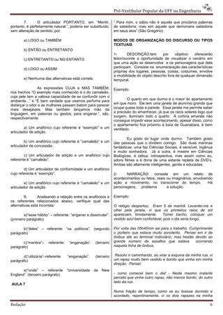 Pré-Vestibular Popular da UFF na Engenharia

        7.      O articulador PORTANTO, em “Mentir,             “ Para mim, o sábio não é aquele que proclama palavras
portanto, é perfeitamente natural.”, poderia ser substituído,   de sabedoria, mas sim aquele que demonstra sabedoria
sem alteração de sentido, por:                                  em seus atos” (São Gregório)

        a) LOGO ou TAMBÉM                                       MODOS DE ORGANIZAÇÃO DO DISCURSO OU TIPOS
                                                                TEXTUAIS
        b) ENTÃO ou ENTRETANTO
                                                                1-       DESCRIÇÃO:tem        por     objetivo   oferecerão
        c) ENTRETANTO ou NO ENTANTO                             leitor/ouvinte a oportunidade de visualizar o cenário em
                                                                que uma ação se desenvolve e os personagens que dela
                                                                participam. Consiste na enumeraração das características
        d) LOGO ou ASSIM
                                                                próprias dos lugares, pessoas, coisas, costumes; envolve
                                                                a imobilidade do objeto descrito fora de qualquer dimensão
        e) Nenhuma das alternativas está correta.               temporal.

                As expressões CUJA e MAS TAMBÉM,                Exemplo:
nos trechos “O exemplo mais conhecido é o do camaleão,
cuja pele tem a valiosa capacidade de se confundir com o
ambiente...” e “É bem verdade que usamos perfume para                   O quarto em que durmo é o maior do apartamento
                                                                em que moro. Ele tem uma janela de alumínio grande que
disfarçar o odor e as mulheres passam batom para parecer
                                                                ocupa quase toda a parede. Essa janela me permite saber
mais desejáveis. Mas também lançamos mão da
linguagem, em palavras ou gestos, para enganar.”, são,          a precisão do amanhecer, já que os raios solares logo que
                                                                surgem, iluminam todo o quarto. A cortina amarela não
respectivamente:
                                                                consegue impedir esse acontecimento, apesar disso, como
                                                                o apartamento fica próximo à baía de Guanabara, é bem
         a) Um anafórico cujo referente é “exemplo” e um        ventilado.
articulador de adição.
                                                                         Eu gosto do lugar onde durmo. Também gosto
         b) Um anafórico cujo referente é “camaleão” e um       das pessoas que o dividem comigo. São duas meninas
articulador de concessão.                                       fantásticas: uma faz Ciências Sociais, é sensível, ingênua
                                                                e muito sonhadora. Já a outra, é mestre em Ciências
        c) Um articulador de adição e um anafórico cujo         Biológicas, é cética, introspectiva, mas assim como eu,
referente é “camaleão”.                                         adora filmes e é dona de uma estante repleta de DVD’s.
                                                                Ambas são altamente inteligentes, gentis e educadas.
        d) Um articulador de conformidade e um anafórico
cujo referente é “exemplo”.                                     2-     NARRAÇÂO: consiste em um relato de
                                                                acontecimentos ou fatos, reais ou imaginários, envolvendo
         e) Um anafórico cujo referente é “camaleão” e um       ação e movimento, no transcorrer do tempo.             Há
articulador de adição.                                          personagens, problema          e solução.

         9.      Analisando a relação entre os anafóricos e     Exemplo:
os referentes relacionados abaixo, verifique qual das
alternativas está incorreta:                                    O relógio despertou. Eram 5 da manhã. Levantei-me e
                                                                olhei pela janela, vi que os primeiros raios de sol
        a)“esse hábito” – referente: “enganar e dissimular”.    apareciam, timidamente.      Tomei banho, coloquei um
(primeiro parágrafo)                                            vestido azul bem confortável, pois o dia seria longo.

       b)“deles” – referente: “os políticos”. (segundo          Por volta das 05h45min sai para o trabalho. Cumprimentei
parágrafo)                                                      o porteiro que estava muito sonolento. Pensei em ir de
                                                                ônibus até ao terminal rodoviário, mas hesitei devido ao
       c)“mentira”–    referente:    “enganação”.   (terceiro   grande número de assaltos que estava           ocorrendo
parágrafo)                                                      naquela linha de ônibus.

       d)“utilizá-la”–referente:    “enganação”.    (terceiro    Resolvi ir caminhando, ao virar a esquina da minha rua, vi
parágrafo)                                                      um rapaz muito bem vestido e bonito que vinha em minha
                                                                direção. Pensei:
       e)“onde” – referente         “Universidade   de   New
England”. (terceiro parágrafo)                                  - como comecei bem o dia! - Neste mesmo instante
                                                                percebi que vinha outro rapaz, não menos bonito, do outro
                                                                lado da rua.
AULA 7
                                                                Numa fração de tempo, como se eu tivesse dormido e
                                                                acordado, repentinamente, vi os dois rapazes na minha

Redação                                                                                                                  6
 