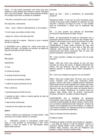 Pré-Vestibular Popular da UFF na Engenharia

frente. O mais bonito apontando uma arma para meu           Exemplo:
abdômen e outro pedindo meu dinheiro e celular. Entreguei
tudo o que havia pedido. Mesmo diante daquela situação,     Brasil de Fato - Qual a importância da Assembléia
tive coragem para fazer um pedido ao assaltante:            Guarani?

- Por favor, você pode me dá o chip do celular?             Bartolomeu Meliá - O que tem de mais importante nessa
                                                            reunião é que para muitos indígenas é a primeira vez que
Ele respondeu, calmamente:                                  escutam o discurso na língua do outro. É uma ocasião
                                                            para se encontrarem e verem que os problemas são
- Claro   moça – Retirou-o delicadamente e me entregou.     comuns.

O outro rapaz, que estava armado, disse;                    BF - O povo guarani que participa da Assembléia
                                                            Continental é descendente de Sepé Tiaraju?
- Segue em frente e não olhe para trás.
                                                            Meliá - Os descendentes de Sepé se misturaram com a
Sentei no meio fio e esperei. Retornei a casa e naquele     população gaúcha primitiva. Os povos das missões eram
                                                            guarani, mas sempre houve grupos que ficaram fora dela,
dia não fui trabalhar.
                                                            na selva, durante todo o tempo colonial e da
                                                            independência. E agora, neste momento de crise, eles
3- INJUNÇÃO: tem o objetivo de indicar como fazer ou        reaparecem porque não há mais selva e eles têm que
realizar uma ação . As receitas, os manuais, as regras de   enfrentar essa situação onde o seu modo de vida
jogo são exemplos de texto injuntivo.                       praticamente está sendo impossível. São um povo não
                                                            apenas resistente, mas persistente.
Exemplo:
                                                            BF - Como percebe o diálogo dos guarani com as outras
Bolo gelado                                                 culturas?

Ingredientes                                                Meliá - Eles são muito mais abertos do que nós para
                                                            aprender as coisas dos outros. O diálogo intercultural não
•4 ovos                                                     somos nós que fazemos, são eles. Quantos de nós
                                                            falamos guarani? E quantos deles sabem português? A
•2 xícaras de açúcar                                        maioria.

•3 xícaras de farinha de trigo                              BF - Como era a relação dos guarani com as missões?

•1 copo de suco de laranja ( 250ml)                         Meliá - Eles eram cristãos fazia 150 anos, mas, de certo
                                                            modo, recriaram uma cultura que continuava sendo
                                                            guarani, embora não fosse a religião guarani tradicional.
•1 colher de sopa de fermento em pó
                                                            Sepé parecia estar muito satisfeito com a Igreja nas cartas
                                                            que enviou ao rei da Espanha. Eles tiveram gráfica, que
Para a cobertura:                                           demorou mais cem anos para existir em Buenos Aires e
                                                            150 anos no Brasil. Publicavam os próprios livros em
•1 garrafa pequena de leite de coco                         guarani. Eles faziam sinos de bronze, instrumentos
                                                            musicais. (Priscila D. Carvalho e Coletivo Catarse)
•1 garrafa de leite ( utilize a mesma garrafa do leite de
coco como medida)                                           5-EXPOSIÇÃO: tem a finalidade de apresentar
                                                            informações sobre assuntos, de forma isenta, impessoal;
•1 lata de leite condensado                                 consiste na apresentação de ideias, analisa, informa situa-
                                                            se no conhecer, abstraindo-se das marcas de tempo e de
•1 pacote de coco ralado sem açúcar                         espaço. Uma explicação de um livro didático, um artigo de
                                                            uma revista científica, um editorial de jornal se constroem
                                                            com base em sequências expositivas.
Aula 8
                                                            Veja um exemplo de texto expositivo:
“Temos o destino que merecemos. O nosso destino está
de acordo com nossos méritos”( A. Einstein)
                                                            O telefone celular
4-      DIÁLOGO: consiste no intercâmbio verbal entre
duas ou mais pessoas po personagens e tem como              A história do celular é recente, mas remonta ao passado –
objetivo a troca de ideias e de informações sobre           – e às telas de cinema. A mãe do telefone móvel é a
determinado assunto.                                        austríaca Hedwig Kiesler (mais conhecida pelo nome
                                                            artístico Hedy Lamaar), uma atriz de Hollywood que
                                                            estrelou o clássico Sansão e Dalila (1949).

Redação                                                                                                              7
 