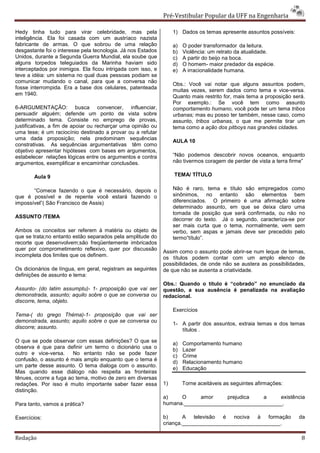 Pré-Vestibular Popular da UFF na Engenharia

Hedy tinha tudo para virar celebridade, mas pela                   1) Dados os temas apresente assuntos possíveis:
inteligência. Ela foi casada com um austríaco nazista
fabricante de armas. O que sobrou de uma relação                   a)   O poder transformador da leitura.
desgastante foi o interesse pela tecnologia. Já nos Estados        b)   Violência: um retrato da atualidade.
Unidos, durante a Segunda Guerra Mundial, ela soube que            c)   A partir do beijo na boca.
alguns torpedos teleguiados da Marinha haviam sido                 d)   O homem- maior predador da espécie.
interceptados por inimigos. Ela ficou intrigada com isso, e        e)   A irracionalidade humana.
teve a idéia: um sistema no qual duas pessoas podiam se
comunicar mudando o canal, para que a conversa não
                                                                   Obs.: Você vai notar que alguns assuntos podem,
fosse interrompida. Era a base dos celulares, patenteada
                                                                   muitas vezes, serem dados como tema e vice-versa.
em 1940.                                                           Quanto mais restrito for, mais tema a proposição será.
                                                                   Por exemplo.: Se você tem como assunto
6-ARGUMENTAÇÃO: busca convencer, influenciar,                      comportamento humano, você pode ter um tema tribos
persuadir alguém; defende um ponto de vista sobre                  urbanas; mas eu posso ter também, nesse caso, como
determinado tema. Consiste no emprego de provas,                   assunto, tribos urbanas, o que me permite tirar um
justificativas, a fim de apoiar ou recharçar uma opinião ou        tema como a ação dos pitboys nas grandes cidades.
uma tese; é um raciocínio destinado a provar ou a refutar
uma dada proposição; nela predominam sequências                    AULA 10
constrativas. As sequências argumentativas têm como
objetivo apresentar hipóteses com bases em argumentos,
estabelecer relações lógicas entre os argumentos e contra          “Não podemos descobrir novos oceanos, enquanto
argumentos, exemplificar e encaminhar conclusões.                  não tivermos coragem de perder de vista a terra firme”

       Aula 9                                                      TEMA/ TÍTULO

       “Comece fazendo o que é necessário, depois o                Não é raro, tema e título são empregados como
que é possível e de repente você estará fazendo o                  sinônimos, no entanto são elementos bem
impossível”( São Francisco de Assis)                               diferenciados. O primeiro é uma afirmação sobre
                                                                   determinado assunto, em que se deixa claro uma
                                                                   tomada de posição que será confirmada, ou não no
ASSUNTO /TEMA
                                                                   decorrer do texto. Já o segundo, caracteriza-se por
                                                                   ser mais curta que o tema, normalmente, vem sem
Ambos os conceitos ser referem à matéria ou objeto de              verbo, sem aspas e jamais deve ser precedido pelo
que se trata;no entanto estão separados pela amplitude do          termo”título”.
recorte que desenvolvem;são freqüentemente imbricados
quer por comprometimento reflexivo, quer por discussão
                                                              Assim como o assunto pode abrir-se num leque de temas,
incompleta dos limites que os definem.                        os títulos podem contar com um amplo elenco de
                                                              possibilidades, de onde não se austera as possibilidades,
Os dicionários de língua, em geral, registram as seguintes    de que não se ausenta a criatividade.
definições de assunto e tema:
                                                              Obs.: Quando o título é “cobrado” no enunciado da
Assunto- (do latim assumptu)- 1- proposição que vai ser       questão, a sua ausência é penalizada na avaliação
demonstrada, assunto; aquilo sobre o que se conversa ou       redacional.
discorre, tema, objeto.
                                                                   Exercícios
Tema-( do grego Théma)-1- proposição que vai ser
demonstrada, assunto; aquilo sobre o que se conversa ou
                                                                   1- A partir dos assuntos, extraia temas e dos temas
discorre; assunto.                                                    títulos .

O que se pode observar com essas definições? O que se              a)   Comportamento humano
observa é que para definir um termo o dicionário usa o
                                                                   b)   Lazer
outro e vice-versa.     No entanto não se pode fazer               c)   Crime
confusão, o assunto é mais amplo enquanto que o tema é             d)   Relacionamento humano
um parte desse assunto. O tema dialoga com o assunto.
                                                                   e)   Educação
Mas quando esse diálogo não respeita as fronteiras
tênues, ocorre a fuga ao tema, motivo de zero em diversas
redações. Por isso é muito importante saber fazer essa        1)        Torne aceitáveis as seguintes afirmações:
distinção.
                                                              a)    O      amor     prejudica   a    existência
Para tanto, vamos a prática?                                  humana._________________________________.

Exercícios:                                                   b)      A televisão   é nociva à formação               da
                                                              criança._________________________________.

Redação                                                                                                                8
 