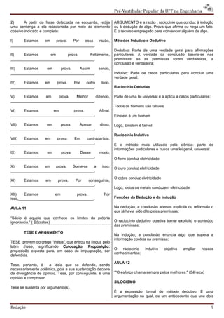 Pré-Vestibular Popular da UFF na Engenharia

2)      A partir da frase detectada na esquerda, redija     ARGUMENTO é a razão , raciocínio que conduz à indução
uma sentença a ela relacionada por meio do elemento         ou à dedução de algo. Prova que afirma ou nega um fato.
coesivo indicado e complete:                                É o recurso empregado para convencer alguém de algo.

I)    Estamos   em    prova.  Por   essa          razão,    Métodos Indutivo e Dedutivo
________________________________________.
                                                            Dedutivo: Parte de uma verdade geral para afirmações
II)   Estamos      em      prova.     Felizmente,           particulares. A verdade da conclusão baseia-se nas
________________________________________.                   premissas: se as premissas forem verdadeiras, a
                                                            conclusão é verdadeira;
III)  Estamos    em     prova.   Assim    sendo,
________________________________________.                   Indutivo: Parte de casos particulares para concluir uma
                                                            verdade geral;
IV)   Estamos    em   prova.  Por   outro          lado,
________________________________________.                   Raciocínio Dedutivo

V)    Estamos    em    prova.   Melhor    dizendo,          Parte de uma lei universal e a aplica a casos particulares:
________________________________________.
                                                            Todos os homens são falíveis
VI)   Estamos        em       prova.              Afinal,
________________________________________.                   Einstein é um homem

VII)  Estamos    em     prova.   Apesar           disso,    Logo, Einstein é falível
________________________________________.
                                                            Raciocínio Indutivo
VIII) Estamos    em   prova.  Em    contrapartida,
________________________________________.                   É o método mais utilizado pela ciência: parte de
                                                            informações particulares e busca uma lei geral, universal:
IX)   Estamos     em    prova.   Desse            modo,
________________________________________.
                                                            O ferro conduz eletricidade

X)    Estamos   em    prova.  Some-se   a          isso,    O ouro conduz eletricidade
________________________________________.
                                                            O cobre conduz eletricidade
XI)   Estamos    em    prova.  Por   conseguinte,
________________________________________.
                                                            Logo, todos os metais conduzem eletricidade.
XII)    Estamos        em        prova.              Por
isso,____________________________________.                  Funções da Dedução e da Indução

AULA 11                                                     Na dedução, a conclusão apenas explicita ou reformula o
                                                            que já havia sido dito pelas premissas;
“Sábio é aquele que conhece os limites da própria
ignorância.” ( Sócrates)                                    O raciocínio dedutivo objetiva tornar explícito o conteúdo
                                                            das premissas;
       TESE E ARGUMENTO
                                                            Na indução, a conclusão enuncia algo que supera a
                                                            informação contida na premissa;
TESE provém do grego “thésis”, que entrou na língua pelo
latim these, significando Colocação, Proposição:
                                                            O   raciocínio     indutivo    objetiva   ampliar    nossos
proposição exposta para, em caso de impugnação, ser
                                                            conhecimentos;
defendida.
                                                            AULA 12
Tese, portanto, é     a ideia que se defende, sendo
necessariamente polêmica, pois a sua sustentação decorre
da divergência de opinião. Tese, por conseguinte, é uma     “"O esforço chama sempre pelos melhores." (Sêneca)
opinião a comprovar.
                                                            SILOGISMO
Tese se sustenta por argumento(s).
                                                            É a expressão formal do método dedutivo. É uma
                                                            argumentação na qual, de um antecedente que une dois


Redação                                                                                                                   9
 