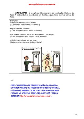 AMBIGUIDADE - é o duplo sentido decorrente de construção defeituosa da
frase. A ambiguidade é considerada um defeito porque atenta contra a clareza da
frase.
Exemplos:
O cachorro do meu vizinho morreu.
(Que morreu: o cachorro ou o vizinho?)
Peguei o ônibus correndo.
(Quem estava correndo: eu ou o ônibus?)
Não deixe a cachorra entrar na casa; ela está com pulgas.
(Quem está com pulgas: a cachorra ou a casa?)
João ficou com Maria em sua casa.
(A quem pertence a casa: João ou Maria?)
OBSCURIDADE – é o defeito que se opõe à clareza. Entre os vícios que
acarretam obscuridade podem ser citados: má pontuação, rebuscamento da
linguagem, frases excessivamente longas (prolixas) ou exageradamente curtas
(lacônicas). Vejam, por exemplo, se vocês entendem o conteúdo da mensagem a
seguir:
O camponês nordestino vive num regime no qual ele é altamente explorado e sua
produção agrícola é mínima, devido a isto urge uma modernização na estrutura agrária que
só poderá ser feita através da Reforma Agrária na qual deverá haver distribuição de terras a
camponeses e condições de fixá-los ao campo e deste produzirem adequadamente.
O parágrafo acima ficou um pouco confuso, certo (rs...)? No trecho,
percebemos alguns erros que prejudicam a clareza, quais sejam: desobediência às
normas da língua culta, excesso de ideias em um só parágrafo
(acumulamento), períodos longos (prolixos), vocabulário rebuscado ou
impreciso.
www.acheiconcursos.com.br
20
(...)
ESTE É UM MODELO DE DEMONSTRAÇÃO DA APOSTILA
E CONTÉM APENAS UM TRECHO DO CONTEÚDO ORIGINAL.
O DESENVOLVIMENTO DA MATÉRIA CONTINUA POR MAIS
PÁGINAS NA APOSTILA COMPLETA, QUE VOCÊ PODERÁ
OBTER EM http://www.acheiconcursos.com.br .
 
