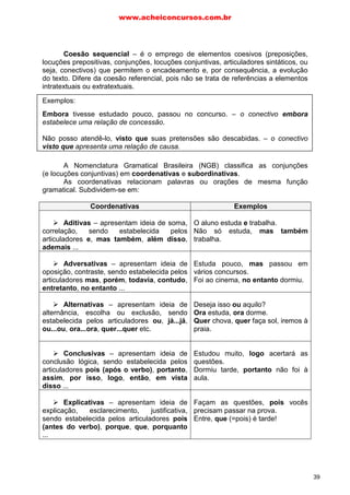 Coesão sequencial – é o emprego de elementos coesivos (preposições,
locuções prepositivas, conjunções, locuções conjuntivas, articuladores sintáticos, ou
seja, conectivos) que permitem o encadeamento e, por consequência, a evolução
do texto. Difere da coesão referencial, pois não se trata de referências a elementos
intratextuais ou extratextuais.
Exemplos:
Embora tivesse estudado pouco, passou no concurso. – o conectivo embora
estabelece uma relação de concessão.
Não posso atendê-lo, visto que suas pretensões são descabidas. – o conectivo
visto que apresenta uma relação de causa.
A Nomenclatura Gramatical Brasileira (NGB) classifica as conjunções
(e locuções conjuntivas) em coordenativas e subordinativas.
As coordenativas relacionam palavras ou orações de mesma função
gramatical. Subdividem-se em:
Coordenativas Exemplos
Aditivas – apresentam ideia de soma,
correlação, sendo estabelecida pelos
articuladores e, mas também, além disso,
ademais ...
O aluno estuda e trabalha.
Não só estuda, mas também
trabalha.
Adversativas – apresentam ideia de
oposição, contraste, sendo estabelecida pelos
articuladores mas, porém, todavia, contudo,
entretanto, no entanto ...
Estuda pouco, mas passou em
vários concursos.
Foi ao cinema, no entanto dormiu.
Alternativas – apresentam ideia de
alternância, escolha ou exclusão, sendo
estabelecida pelos articuladores ou, já...já,
ou...ou, ora...ora, quer...quer etc.
Deseja isso ou aquilo?
Ora estuda, ora dorme.
Quer chova, quer faça sol, iremos à
praia.
Conclusivas – apresentam ideia de
conclusão lógica, sendo estabelecida pelos
articuladores pois (após o verbo), portanto,
assim, por isso, logo, então, em vista
disso ...
Estudou muito, logo acertará as
questões.
Dormiu tarde, portanto não foi à
aula.
Explicativas – apresentam ideia de
explicação, esclarecimento, justificativa,
sendo estabelecida pelos articuladores pois
(antes do verbo), porque, que, porquanto
...
Façam as questões, pois vocês
precisam passar na prova.
Entre, que (=pois) é tarde!
www.acheiconcursos.com.br
39
 