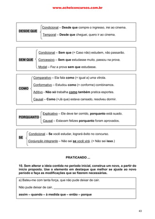 Condicional – Desde que compre o ingresso, irei ao cinema.
DESDE QUE
Temporal – Desde que cheguei, quero ir ao cinema.
Condicional – Sem que (= Caso não) estudem, não passarão.
SEM QUE Concessivo – Sem que estudasse muito, passou na prova.
Modal – Fez a prova sem que estudasse.
Comparativo – Ela fala como (= igual a) uma vitrola.
Conformativo – Estudou como (= conforme) combinamos.
COMO
Aditivo - Não só trabalha como também pratica esportes.
Causal – Como (=Já que) estava cansado, resolveu dormir.
Explicativo – Ele deve ter corrido, porquanto está suado.
PORQUANTO
Causal – Estavam felizes porquanto foram aprovados.
Condicional – Se você estudar, logrará êxito no concurso.
SE
Conjunção integrante – Não sei se você virá. (= Não sei isso.)
10. Sem alterar a ideia contida no período inicial, construa um novo, a partir do
início proposto. Use o elemento em destaque que melhor se ajuste ao novo
período e faça as modificações que se fizerem necessárias.
a) Bateu-me com tanta força, que não pude deixar de cair.
Não pude deixar de cair, _______________________________________________
assim – quando – à medida que – então – porque
PRATICANDO ...
www.acheiconcursos.com.br
43
 