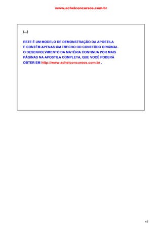 c) No período “Insiste em sair com ele, conquanto mal o conheça.”, a conjunção em
destaque é concessiva, ou seja, transmite ideia de oposição. Entre os conectivos
apresentados, somente é possível empregar “no entanto”: “Mal o conhece, no
entanto insiste em sair com ele”.
d) No excerto “Vira tudo antes para que ficasse mais descansada depois.”, o
conectivo em destaque apresenta ideia de finalidade. Dessa forma, deve ser
substituído por “então”, fazendo as adaptações necessárias: “Quem quiser ficar
descansada depois, então veja tudo antes”.
e) Na frase “Faltando-lhe dinheiro para viagens, lia livros.”, não há conectivos.
Entretanto, temos uma oração causal reduzida de gerúndio. Na reescritura,
portanto, deveremos empregar o conectivo “uma vez que”: “Lia livros, uma vez que
lhe faltava dinheiro para viagens”.
f) Em “Suas pretensões são descabidas, não posso atendê-lo.”, temos uma relação
de causa e consequência. Para manter a ideia original, deveremos fazer a seguinte
reescritura: “Não posso atendê-lo, visto que suas pretensões são descabidas”.
Amigos e amigas, nosso encontro de hoje se encerra aqui.
Querem um aperitivo do assunto que será estudado na próxima
aula? Imitando Pedro Bial, digo a vocês: “Vamos dar aquela
espiadinha!”
www.acheiconcursos.com.br
45
(...)
ESTE É UM MODELO DE DEMONSTRAÇÃO DA APOSTILA
E CONTÉM APENAS UM TRECHO DO CONTEÚDO ORIGINAL.
O DESENVOLVIMENTO DA MATÉRIA CONTINUA POR MAIS
PÁGINAS NA APOSTILA COMPLETA, QUE VOCÊ PODERÁ
OBTER EM http://www.acheiconcursos.com.br .
 