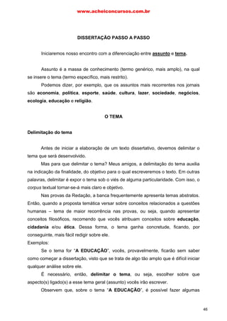 e tema.
DISSERTAÇÃO PASSO A PASSO
Iniciaremos nosso encontro com a diferenciação entre assunto
Assunto é a massa de conhecimento (termo genérico, mais amplo), na qual
se insere o tema (termo específico, mais restrito).
Podemos dizer, por exemplo, que os assuntos mais recorrentes nos jornais
são economia, política, esporte, saúde, cultura, lazer, sociedade, negócios,
ecologia, educação e religião.
O TEMA
Delimitação do tema
Antes de iniciar a elaboração de um texto dissertativo, devemos delimitar o
tema que será desenvolvido.
Mas para que delimitar o tema? Meus amigos, a delimitação do tema auxilia
na indicação da finalidade, do objetivo para o qual escreveremos o texto. Em outras
palavras, delimitar é expor o tema sob o viés de alguma particularidade. Com isso, o
corpus textual tornar-se-á mais claro e objetivo.
Nas provas da Redação, a banca frequentemente apresenta temas abstratos.
Então, quando a proposta temática versar sobre conceitos relacionados a questões
humanas – tema de maior recorrência nas provas, ou seja, quando apresentar
conceitos filosóficos, recomendo que vocês atribuam conceitos sobre educação,
cidadania e/ou ética. Dessa forma, o tema ganha concretude, ficando, por
conseguinte, mais fácil redigir sobre ele.
Exemplos:
Se o tema for “A EDUCAÇÃO”, vocês, provavelmente, ficarão sem saber
como começar a dissertação, visto que se trata de algo tão amplo que é difícil iniciar
qualquer análise sobre ele.
É necessário, então, delimitar o tema, ou seja, escolher sobre que
aspecto(s) ligado(s) a esse tema geral (assunto) vocês irão escrever.
Observem que, sobre o tema “A EDUCAÇÃO”, é possível fazer algumas
www.acheiconcursos.com.br
46
 