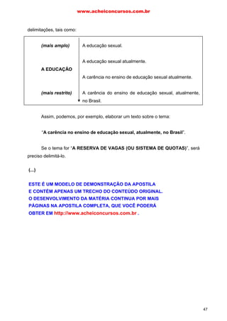 delimitações, tais como:
(mais amplo) A educação sexual.
A educação sexual atualmente.
A EDUCAÇÃO
A carência no ensino de educação sexual atualmente.
(mais restrito) A carência do ensino de educação sexual, atualmente,
no Brasil.
Assim, podemos, por exemplo, elaborar um texto sobre o tema:
“A carência no ensino de educação sexual, atualmente, no Brasil”.
Se o tema for “A RESERVA DE VAGAS (OU SISTEMA DE QUOTAS)”, será
preciso delimitá-lo.
Observem que, sobre essa temática, é possível fazer algumas delimitações,
tais como:
(mais amplo) A reserva de vagas (ou sistema de quotas).
A RESERVA DE A reserva de vagas (ou sistema de quotas) para
VAGAS afrodescendentes.
(OU SISTEMA DE QUOTAS)
(mais restrito) A reserva de vagas (ou sistema de quotas) para
afrodescendentes nas universidades públicas.
Assim, podemos, por exemplo, elaborar um texto sobre o tema:
“A reserva de vagas (ou sistema de quotas) para afrodescendentes nas
universidades públicas”.
www.acheiconcursos.com.br
47
(...)
ESTE É UM MODELO DE DEMONSTRAÇÃO DA APOSTILA
E CONTÉM APENAS UM TRECHO DO CONTEÚDO ORIGINAL.
O DESENVOLVIMENTO DA MATÉRIA CONTINUA POR MAIS
PÁGINAS NA APOSTILA COMPLETA, QUE VOCÊ PODERÁ
OBTER EM http://www.acheiconcursos.com.br .
 