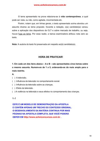 O tema apresentado na prova relaciona-se à vida contemporânea, a qual
pode ser vista, ou não, como agitada, movimentada etc.
Porém, notem que, em linhas gerais, o texto apresentado acima abordou um
assunto diverso ao tema proposto. Durante a redação, o(a) candidato(a) versou
sobre a aplicação dos dispositivos da CLT e sobre mercado de trabalho, ou seja,
houve fuga ao tema. Por essa razão, a banca examinadora atribuiu nota zero ao
texto.
Nota: A autoria do texto foi preservada em respeito ao(à) candidato(a).
1. Em cada um dos itens abaixo – A e B – são apresentados cinco temas sobre
o mesmo assunto. Numere-os de 1 a 5, ordenando-os do mais amplo para o
mais restrito.
A.
( ) A televisão.
( ) Influência da televisão no comportamento social.
( ) Influência da televisão sobre as crianças.
( ) Efeito da televisão.
( ) A violência na televisão e seus efeitos no comportamento das crianças.
B.
( ) O papel do vestibular no sistema de ensino brasileiro.
( ) O acesso ao ensino superior no Brasil.
( ) Vantagens e desvantagens do vestibular como mecanismo de seleção ao curso
superior.
( ) O ensino superior no Brasil.
( ) Solução para o desequilíbrio entre oferta e demanda de vagas no ensino
superior.
HORA DE PRATICAR!
www.acheiconcursos.com.br
50
(...)
ESTE É UM MODELO DE DEMONSTRAÇÃO DA APOSTILA
E CONTÉM APENAS UM TRECHO DO CONTEÚDO ORIGINAL.
O DESENVOLVIMENTO DA MATÉRIA CONTINUA POR MAIS
PÁGINAS NA APOSTILA COMPLETA, QUE VOCÊ PODERÁ
OBTER EM http://www.acheiconcursos.com.br .
 