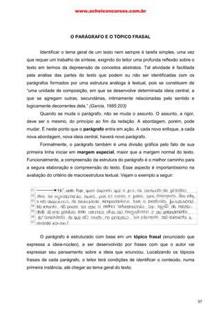 O PARÁGRAFO E O TÓPICO FRASAL
Identificar o tema geral de um texto nem sempre é tarefa simples, uma vez
que requer um trabalho de síntese, exigindo do leitor uma profunda reflexão sobre o
texto em termos da depreensão de conceitos abstratos. Tal atividade é facilitada
pela análise das partes do texto que podem ou não ser identificadas com os
parágrafos formados por uma estrutura análoga à textual, pois se constituem de
“uma unidade de composição, em que se desenvolve determinada ideia central, a
que se agregam outras, secundárias, intimamente relacionadas pelo sentido e
logicamente decorrentes dela.” (Garcia, 1985:203)
Quando se muda o parágrafo, não se muda o assunto. O assunto, a rigor,
deve ser o mesmo, do princípio ao fim da redação. A abordagem, porém, pode
mudar. É neste ponto que o parágrafo entra em ação. A cada novo enfoque, a cada
nova abordagem, nova ideia central, haverá novo parágrafo.
Formalmente, o parágrafo também é uma divisão gráfica pelo fato de sua
primeira linha iniciar em margem especial, maior que a margem normal do texto.
Funcionalmente, a compreensão da estrutura do parágrafo é o melhor caminho para
a segura elaboração e compreensão do texto. Esse aspecto é importantíssimo na
avaliação do critério de macroestrutura textual. Vejam o exemplo a seguir:
O parágrafo é estruturado com base em um tópico frasal (enunciado que
expressa a ideia-núcleo), a ser desenvolvido por frases com que o autor vai
expressar seu pensamento sobre a ideia que enunciou. Localizando os tópicos
frasais de cada parágrafo, o leitor terá condições de identificar o conteúdo, numa
primeira instância, até chegar ao tema geral do texto.
www.acheiconcursos.com.br
57
 