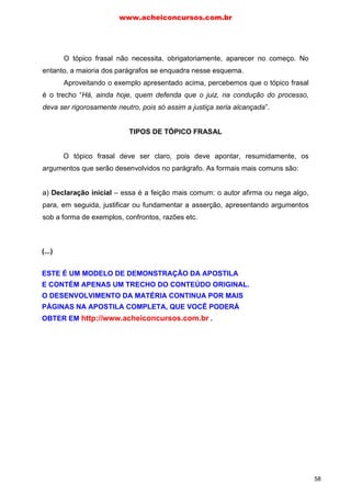 O tópico frasal não necessita, obrigatoriamente, aparecer no começo. No
entanto, a maioria dos parágrafos se enquadra nesse esquema.
Aproveitando o exemplo apresentado acima, percebemos que o tópico frasal
é o trecho “Há, ainda hoje, quem defenda que o juiz, na condução do processo,
deva ser rigorosamente neutro, pois só assim a justiça seria alcançada”.
TIPOS DE TÓPICO FRASAL
O tópico frasal deve ser claro, pois deve apontar, resumidamente, os
argumentos que serão desenvolvidos no parágrafo. As formais mais comuns são:
a) Declaração inicial – essa é a feição mais comum: o autor afirma ou nega algo,
para, em seguida, justificar ou fundamentar a asserção, apresentando argumentos
sob a forma de exemplos, confrontos, razões etc.
Exemplo:
A escolha de um país para sediar um evento de importância e visibilidadeA escolha de um país para sediar um evento de importância e visibilidadeA escolha de um país para sediar um evento de importância e visibilidadeA escolha de um país para sediar um evento de importância e visibilidade
mundial, como a Copa do Mundo, traz benefícios econômicos, políticos, sociais emundial, como a Copa do Mundo, traz benefícios econômicos, políticos, sociais emundial, como a Copa do Mundo, traz benefícios econômicos, políticos, sociais emundial, como a Copa do Mundo, traz benefícios econômicos, políticos, sociais e
culturais incalculáveis paraculturais incalculáveis paraculturais incalculáveis paraculturais incalculáveis para aaaa sede da competiçãosede da competiçãosede da competiçãosede da competição. Tal. Tal. Tal. Tal oportunidade deve seroportunidade deve seroportunidade deve seroportunidade deve ser
planeplaneplaneplanejada,jada,jada,jada, gerida e ter suas ações controladas da melhor forma possível e porgerida e ter suas ações controladas da melhor forma possível e porgerida e ter suas ações controladas da melhor forma possível e porgerida e ter suas ações controladas da melhor forma possível e por
uma equipe competente e capaz de colocar em práticauma equipe competente e capaz de colocar em práticauma equipe competente e capaz de colocar em práticauma equipe competente e capaz de colocar em prática o que foi estabelecido pelao que foi estabelecido pelao que foi estabelecido pelao que foi estabelecido pela
direção. Um plano de ação eficiente e eficaz é o início para o sucesso dodireção. Um plano de ação eficiente e eficaz é o início para o sucesso dodireção. Um plano de ação eficiente e eficaz é o início para o sucesso dodireção. Um plano de ação eficiente e eficaz é o início para o sucesso do
espetáculo esportivo e frutoespetáculo esportivo e frutoespetáculo esportivo e frutoespetáculo esportivo e fruto de uma harmonia e integração entre os planejamentosde uma harmonia e integração entre os planejamentosde uma harmonia e integração entre os planejamentosde uma harmonia e integração entre os planejamentos
estratégico, tático e operacional.estratégico, tático e operacional.estratégico, tático e operacional.estratégico, tático e operacional.
No parágrafo acima, temos o tópico frasal definido como declaração inicial:
“A escolha de um país para sediar um evento de importância e visibilidade mundial
(...) traz benefícios econômicos, políticos, sociais e culturais incalculáveis para a
sede da competição”.
www.acheiconcursos.com.br
58
(...)
ESTE É UM MODELO DE DEMONSTRAÇÃO DA APOSTILA
E CONTÉM APENAS UM TRECHO DO CONTEÚDO ORIGINAL.
O DESENVOLVIMENTO DA MATÉRIA CONTINUA POR MAIS
PÁGINAS NA APOSTILA COMPLETA, QUE VOCÊ PODERÁ
OBTER EM http://www.acheiconcursos.com.br .
 