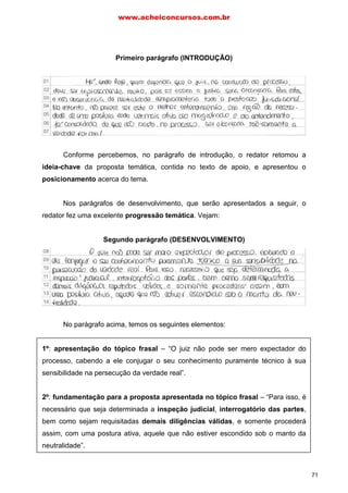 Primeiro parágrafo (INTRODUÇÃO)
Conforme percebemos, no parágrafo de introdução, o redator retomou a
ideia-chave da proposta temática, contida no texto de apoio, e apresentou o
posicionamento acerca do tema.
Nos parágrafos de desenvolvimento, que serão apresentados a seguir, o
redator fez uma excelente progressão temática. Vejam:
Segundo parágrafo (DESENVOLVIMENTO)
No parágrafo acima, temos os seguintes elementos:
1º: apresentação do tópico frasal – “O juiz não pode ser mero expectador do
processo, cabendo a ele conjugar o seu conhecimento puramente técnico à sua
sensibilidade na persecução da verdade real”.
2º: fundamentação para a proposta apresentada no tópico frasal – “Para isso, é
necessário que seja determinada a inspeção judicial, interrogatório das partes,
bem como sejam requisitadas demais diligências válidas, e somente procederá
assim, com uma postura ativa, aquele que não estiver escondido sob o manto da
neutralidade”.
www.acheiconcursos.com.br
71
 