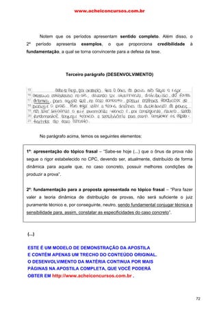 Notem que os períodos apresentam sentido completo. Além disso, o
2º período apresenta exemplos, o que proporciona credibilidade à
fundamentação, a qual se torna convincente para a defesa da tese.
Terceiro parágrafo (DESENVOLVIMENTO)
No parágrafo acima, temos os seguintes elementos:
1º: apresentação do tópico frasal – “Sabe-se hoje (...) que o ônus da prova não
segue o rigor estabelecido no CPC, devendo ser, atualmente, distribuído de forma
dinâmica para aquele que, no caso concreto, possuir melhores condições de
produzir a prova”.
2º: fundamentação para a proposta apresentada no tópico frasal – “Para fazer
valer a teoria dinâmica de distribuição de provas, não será suficiente o juiz
puramente técnico e, por conseguinte, neutro, sendo fundamental conjugar técnica e
sensibilidade para, assim, constatar as especificidades do caso concreto”.
Notem que, novamente, os períodos apresentam sentido completo. Na
elaboração do parágrafo, o(a) candidato(a) pôs em evidência o posicionamento
adotado na introdução, apresentando argumentos convincentes para defender a
tese.
www.acheiconcursos.com.br
72
(...)
ESTE É UM MODELO DE DEMONSTRAÇÃO DA APOSTILA
E CONTÉM APENAS UM TRECHO DO CONTEÚDO ORIGINAL.
O DESENVOLVIMENTO DA MATÉRIA CONTINUA POR MAIS
PÁGINAS NA APOSTILA COMPLETA, QUE VOCÊ PODERÁ
OBTER EM http://www.acheiconcursos.com.br .
 