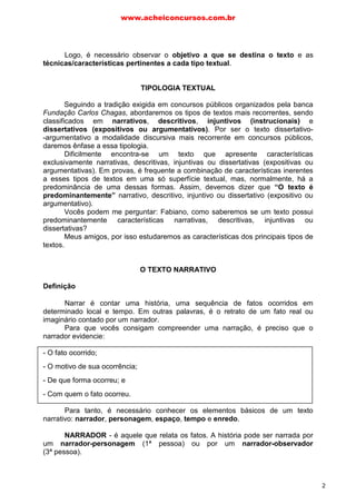 Logo, é necessário observar o objetivo a que se destina o texto e as
técnicas/características pertinentes a cada tipo textual.
TIPOLOGIA TEXTUAL
Seguindo a tradição exigida em concursos públicos organizados pela banca
Fundação Carlos Chagas, abordaremos os tipos de textos mais recorrentes, sendo
classificados em narrativos, descritivos, injuntivos (instrucionais) e
dissertativos (expositivos ou argumentativos). Por ser o texto dissertativo-
-argumentativo a modalidade discursiva mais recorrente em concursos públicos,
daremos ênfase a essa tipologia.
Dificilmente encontra-se um texto que apresente características
exclusivamente narrativas, descritivas, injuntivas ou dissertativas (expositivas ou
argumentativas). Em provas, é frequente a combinação de características inerentes
a esses tipos de textos em uma só superfície textual, mas, normalmente, há a
predominância de uma dessas formas. Assim, devemos dizer que “O texto é
predominantemente” narrativo, descritivo, injuntivo ou dissertativo (expositivo ou
argumentativo).
Vocês podem me perguntar: Fabiano, como saberemos se um texto possui
predominantemente características narrativas, descritivas, injuntivas ou
dissertativas?
Meus amigos, por isso estudaremos as características dos principais tipos de
textos.
O TEXTO NARRATIVO
Definição
Narrar é contar uma história, uma sequência de fatos ocorridos em
determinado local e tempo. Em outras palavras, é o retrato de um fato real ou
imaginário contado por um narrador.
Para que vocês consigam compreender uma narração, é preciso que o
narrador evidencie:
- O fato ocorrido;
- O motivo de sua ocorrência;
- De que forma ocorreu; e
- Com quem o fato ocorreu.
Para tanto, é necessário conhecer os elementos básicos de um texto
narrativo: narrador, personagem, espaço, tempo e enredo.
NARRADOR - é aquele que relata os fatos. A história pode ser narrada por
um narrador-personagem (1ª pessoa) ou por um narrador-observador
(3ª pessoa).
www.acheiconcursos.com.br
2
 