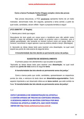 Como a banca Fundação Carlos Chagas compõe o tema das provas
discursivas?
Nas provas discursivas, a FCC geralmente apresenta trecho de um texto
motivador, denominado mote. Em seguida, apresenta o tema central, a partir do
qual vocês, candidatos, devem refletir. Vejam a proposta temática a seguir:
(FCC-2008/TRT - 2ª Região)
1. Atente para o texto que segue:
Desculparia de bom grado em nosso povo e tendência para não admitir como
modelo e regra de perfeição moral senão os próprios usos e costumes, pois é
defeito generalizado, não somente no homem comum como em quase todos os
homens, reconhecer e seguir apenas o que se praticou desde o berço. (Montaigne)
2. Aproveite as ideias desse texto para resolver uma dissertação, na qual você
exporá seu ponto de vista acerca do seguinte tema:
A transitoriedade das leis atende ao permanente senso de justiça.
SUGESTÃO DE DESENVOLVIMENTO
O primeiro passo é ler atentamente o que se pede na questão:
“Aproveite as ideias desse texto para resolver uma dissertação, na qual você
exporá seu ponto de vista acerca do seguinte tema:
A transitoriedade das leis atende ao permanente senso de justiça.”
Como a banca pediu que vocês, candidatos, apresentassem os respectivos
pontos de vista, a estrutura do texto deve ser dissertativo-argumentativa. Outro
aspecto importante a ser observado refere-se ao tema central, que está contido na
frase “A transitoriedade das leis atende ao permanente senso de justiça”.
Porém, notem que a proposta temática é ofusca, obscura. Para entendê-la,
recomendo analisar o significado das palavras-chave. Por exemplo, no contexto,
o vocábulo “transitoriedade” nos remete àquilo “que é breve, passageiro”, ou seja,
significa “mudanças”. Notem que há um aparente paradoxo (contraste) com a outra
palavra-chave “permanente” (o é duradouro, estável).
E por que a FCC misturou essas palavras? Fazendo uma “ponte” com o texto
motivador, a banca examinadora provavelmente quis nos levar à seguinte
inferência: “por não admitirem perfeição moral, as leis são transitórias e modificadas
www.acheiconcursos.com.br
88
(...)
ESTE É UM MODELO DE DEMONSTRAÇÃO DA APOSTILA
E CONTÉM APENAS UM TRECHO DO CONTEÚDO ORIGINAL.
O DESENVOLVIMENTO DA MATÉRIA CONTINUA POR MAIS
PÁGINAS NA APOSTILA COMPLETA, QUE VOCÊ PODERÁ
OBTER EM http://www.acheiconcursos.com.br .
 