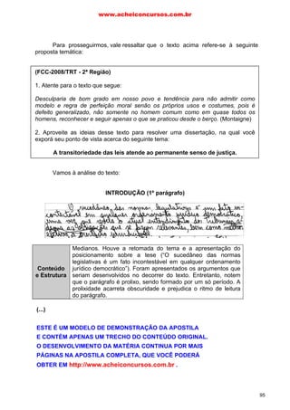 Para prosseguirmos, vale ressaltar que o texto acima refere-se à seguinte
proposta temática:
(FCC-2008/TRT - 2ª Região)
1. Atente para o texto que segue:
Desculparia de bom grado em nosso povo e tendência para não admitir como
modelo e regra de perfeição moral senão os próprios usos e costumes, pois é
defeito generalizado, não somente no homem comum como em quase todos os
homens, reconhecer e seguir apenas o que se praticou desde o berço. (Montaigne)
2. Aproveite as ideias desse texto para resolver uma dissertação, na qual você
exporá seu ponto de vista acerca do seguinte tema:
A transitoriedade das leis atende ao permanente senso de justiça.
Vamos à análise do texto:
INTRODUÇÃO (1º parágrafo)
Conteúdo
e Estrutura
Medianos. Houve a retomada do tema e a apresentação do
posicionamento sobre a tese (“O sucedâneo das normas
legislativas é um fato incontestável em qualquer ordenamento
jurídico democrático”). Foram apresentados os argumentos que
seriam desenvolvidos no decorrer do texto. Entretanto, notem
que o parágrafo é prolixo, sendo formado por um só período. A
prolixidade acarreta obscuridade e prejudica o ritmo de leitura
do parágrafo.
Expressão
Mediana. O vocabulário empregado é rebuscado (“sucedâneo”),
prejudicando a clareza, pois dificulta o entendimento imediato da
mensagem. A forma verbal “adequa” foi empregada
incorretamente, pois, por ser defectiva, só é conjugado na 1ª e
2ª pessoas do plural (“nós” e “vós”). Houve o emprego de
perífrase (“que se fazem relevantes”), prejudicando a economia
linguística. Optem por formas mais simples (“que são
relevantes”). Ocorreu, ainda, a falta de pontuação no interior do
parágrafo.
www.acheiconcursos.com.br
95
(...)
ESTE É UM MODELO DE DEMONSTRAÇÃO DA APOSTILA
E CONTÉM APENAS UM TRECHO DO CONTEÚDO ORIGINAL.
O DESENVOLVIMENTO DA MATÉRIA CONTINUA POR MAIS
PÁGINAS NA APOSTILA COMPLETA, QUE VOCÊ PODERÁ
OBTER EM http://www.acheiconcursos.com.br .
 