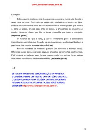 Exemplos:
Este pequeno objeto que ora descrevemos encontra-se numa sala de aula e
serve para escrever. Tem mais ou menos dez centímetros e lembra um lápis,
estética e funcionalmente: uma de suas extremidades é menos grossa que a outra
e, para ser usado, precisa estar entre os dedos. É pressionado de encontro ao
quadro, causando riscos que têm a forma pretendida por quem o manipula.
(aspectos gerais)
O material de que é feito, o gesso, confere-lhe peso e consistência
insignificantes. À medida que é usado, vai-se decompondo, sendo visível também a
poeira que dele resulta. (características físicas)
Não há variedade de modelos: qualquer um apresenta o formato básico.
Diferentes são as cores, pois há os azuis, os amarelos, os vermelhos e outros mais.
Está presente em todas as salas de aula convencionais, pois se trata de um valioso
instrumento no exercício da atividade docente. (aspectos gerais)
“Este pequeno objeto que agora descrevemos encontra-se sobre uma mesa
de escritório e sua função é a de prender folhas de papel. (aspectos gerais)
Tem o formato semelhante ao de uma torre de igreja. É constituído por um
único fio metálico que, dando duas voltas sobre si mesmo, assume a configuração
de dois desenhos (um dentro do outro), cada um deles apresentando uma forma
específica. Essa forma é composta por duas figuras geométricas: um retângulo cujo
lado maior apresenta aproximadamente três centímetros e um lado menor de cerca
de um centímetro e meio; um dos seus lados menores é, ao mesmo tempo, a base
de um triângulo equilátero, o que acaba por torná-lo um objeto ligeiramente
pontiagudo. (características físicas)
O material metálico de que é feito confere-lhe um peso insignificante. Por ser
niquelado, apresenta um brilho suave. Prendemos as folhas de papel, fazendo com
que elas se encaixem no meio dele. (características físicas)
Está presente em todos os escritórios onde se necessitam separar folhas em
blocos diferenciados. Embora aparentemente insignificante, dadas as suas
reduzidas dimensões, é muito útil na organização de papéis.” (aspectos gerais)
(Branca Granatic, Técnicas básicas de redação)
www.acheiconcursos.com.br
10
(...)
ESTE É UM MODELO DE DEMONSTRAÇÃO DA APOSTILA
E CONTÉM APENAS UM TRECHO DO CONTEÚDO ORIGINAL.
O DESENVOLVIMENTO DA MATÉRIA CONTINUA POR MAIS
PÁGINAS NA APOSTILA COMPLETA, QUE VOCÊ PODERÁ
OBTER EM http://www.acheiconcursos.com.br .
 