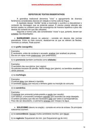 nas dissertações:
BARBARISMO (desvio na palavra) - consiste em desvios das normas
gramaticais. Entre os mais comuns, destacam-se os que se referem às flexões,
nominais ou verbais. Pode ocorrer:
a) na grafia (cacografia);
Exemplos:
É necessário, antes de condenar o acusado, analizar (por analisar) as provas.
Ele era um rapaz muito pretencioso. (por pretensioso)
b) na pronúncia (também conhecido como silabada);
Exemplos:
O secretário deu sua rúbrica. (por rubrica)
Os policiais trocaram de plantão. Neste interim (por ínterim), os bandidos assaltaram
várias pessoas.
c) na morfologia:
Exemplos:
O policial deteu (por deteve) o bandido.
O candidato reaveu (por reouve) o dinheiro gasto na inscrição do concurso.
d) na semântica.
Exemplos:
O iminente (por eminente) jurista presidiu a seção (por sessão).
Com esforço, o funcionário conseguiu acender (por ascender) ao cargo desejado.
O carteiro percebeu que não era necessário celar (por selar) a correspondência.
Para não ser descoberto, o submarino emergiu (por imergiu) na água.
SOLECISMO (desvio na oração) - consiste em erros de sintaxe. Os principais
solecismos ocorrem:
a) na concordância: Haviam muitos candidatos inscritos. (por Havia)
b) na regência: Esqueceram de mim. (por Esqueceram-se de mim)
DEFEITOS DE TEXTOS DISSERTATIVOS
A gramática tradicional denomina “vício” o agrupamento de diversos
fenômenos considerados desvios em relação à norma culta da língua.
A repetição desses “clichês” tende a incomodar o ouvinte e a desvalorizar o
conteúdo da mensagem que se pretende passar. É preciso prestar atenção aos
termos usados no cotidiano para não empregá-los de maneira repetitiva e para não
destoar do contexto em que são utilizados.
Segundo a norma culta, são considerados “vícios” e que, portanto, devem ser
evitados
www.acheiconcursos.com.br
18
 
