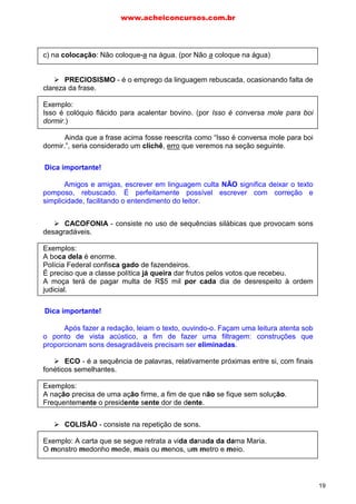 c) na colocação: Não coloque-a na água. (por Não a coloque na água)
PRECIOSISMO - é o emprego da linguagem rebuscada, ocasionando falta de
clareza da frase.
Exemplo:
Isso é colóquio flácido para acalentar bovino. (por Isso é conversa mole para boi
dormir.)
Ainda que a frase acima fosse reescrita como “Isso é conversa mole para boi
dormir.”, seria considerado um clichê, erro que veremos na seção seguinte.
Dica estratégica!
Amigos e amigas, escrever em linguagem culta NÃO significa deixar o texto
pomposo, rebuscado. É perfeitamente possível escrever com correção e
simplicidade, facilitando o entendimento do leitor.
CACOFONIA - consiste no uso de sequências silábicas que provocam sons
desagradáveis.
Exemplos:
A boca dela é enorme.
Polícia Federal confisca gado de fazendeiros.
É preciso que a classe política já queira dar frutos pelos votos que recebeu.
A moça terá de pagar multa de R$5 mil por cada dia de desrespeito à ordem
judicial.
Dica estratégica!
Após fazer a redação, leiam o texto, ouvindo-o. Façam uma leitura atenta sob
o ponto de vista acústico, a fim de fazer uma filtragem: construções que
proporcionam sons desagradáveis precisam ser eliminadas.
ECO - é a sequência de palavras, relativamente próximas entre si, com finais
fonéticos semelhantes.
Exemplos:
A nação precisa de uma ação firme, a fim de que não se fique sem solução.
Frequentemente o presidente sente dor de dente.
COLISÃO - consiste na repetição de sons.
Exemplo: A carta que se segue retrata a vida danada da dama Maria.
O monstro medonho mede, mais ou menos, um metro e meio.
Dica importante!
Dica importante!
www.acheiconcursos.com.br
19
 