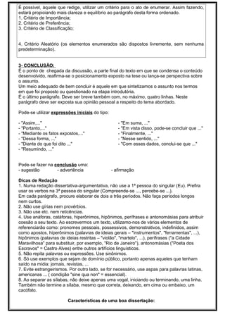 É possível, àquele que redige, utilizar um critério para o ato de enumerar. Assim fazendo,
estará propiciando mais clareza e equilíbrio ao parágrafo desta forma ordenado.
1. Critério de Importância;
2. Critério de Preferência;
3. Critério de Classificação;
4. Critério Aleatório (os elementos enumerados são dispostos livremente, sem nenhuma
predeterminação).
3- CONCLUSÃO:
É o ponto de chegada da discussão, a parte final do texto em que se condensa o conteúdo
desenvolvido, reafirma-se o posicionamento exposto na tese ou lança-se perspectiva sobre
o assunto.
Um meio adequado de bem concluir é aquele em que sintetizamos o assunto nos termos
em que foi proposto ou questionado na etapa introdutória.
É o último parágrafo. Deve ser breve também com, no máximo, quatro linhas. Neste
parágrafo deve ser exposta sua opinião pessoal a respeito do tema abordado.
Pode-se utilizar expressões iniciais do tipo:
- "Assim,..."
- "Portanto,..."
- "Mediante os fatos expostos,..."
- "Dessa forma, ..."
- "Diante do que foi dito ..."
- "Resumindo, ..."
- "Em suma, ..."
- "Em vista disso, pode-se concluir que ..."
- "Finalmente, ..."
- "Nesse sentido, ..."
- "Com esses dados, conclui-se que ..."
Pode-se fazer na conclusão uma:
- sugestão - advertência - afirmação
Dicas de Redação
1. Numa redação dissertativa-argumentativa, não use a 1ª pessoa do singular (Eu). Prefira
usar os verbos na 3ª pessoa do singular (Compreende-se ..., percebe-se ...).
Em cada parágrafo, procure elaborar de dois a três períodos. Não faça períodos longos
nem curtos.
2. Não use gírias nem provérbios.
3. Não use etc. nem reticências.
4. Use anáforas, catáforas, hiperônimos, hipônimos, perífrases e antonomásias para atribuir
coesão a seu texto. Ao escrevermos um texto, utilizamo-nos de vários elementos de
referenciarão como: pronomes pessoais, possessivos, demonstrativos, indefinidos, assim
como apostos, hiperônimos (palavras de ideias gerais – "instrumentos", "ferramentas", ...),
hipônimos (palavras de ideias restritas – "violão", "martelo", ...), perífrases ("a Cidade
Maravilhosa" para substituir, por exemplo, "Rio de Janeiro"), antonomásias ("Poeta dos
Escravos" = Castro Alves) entre outros artifícios linguísticos.
5. Não repita palavras ou expressões. Use sinônimos.
6. Só use exemplos que sejam de domínio público, portanto apenas aqueles que tenham
saído na mídia: jornais, revistas, ...
7. Evite estrangeirismos. Por outro lado, se for necessário, use aspas para palavras latinas,
americanas ... ( condição "sine qua non" = essencial).
8. Ao separar as sílabas, não deixe apenas uma vogal, iniciando ou terminando, uma linha.
Também não termine a sílaba, mesmo que correta, deixando, em cima ou embaixo, um
cacófato.
Características de uma boa dissertação:
 
