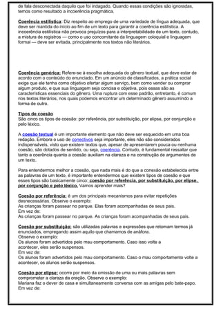 de fala desconectada daquilo que foi indagado. Quando essas condições são ignoradas,
temos como resultado a incoerência pragmática.
Coerência estilística: Diz respeito ao emprego de uma variedade de língua adequada, que
deve ser mantida do início ao fim de um texto para garantir a coerência estilística. A
incoerência estilística não provoca prejuízos para a interpretabilidade de um texto, contudo,
a mistura de registros — como o uso concomitante da linguagem coloquial e linguagem
formal — deve ser evitada, principalmente nos textos não literários.
Coerência genérica: Refere-se à escolha adequada do gênero textual, que deve estar de
acordo com o conteúdo do enunciado. Em um anúncio de classificados, a prática social
exige que ele tenha como objetivo ofertar algum serviço, bem como vender ou comprar
algum produto, e que sua linguagem seja concisa e objetiva, pois essas são as
características essenciais do gênero. Uma ruptura com esse padrão, entretanto, é comum
nos textos literários, nos quais podemos encontrar um determinado gênero assumindo a
forma de outro.
Tipos de coesão
São cinco os tipos de coesão: por referência, por substituição, por elipse, por conjunção e
pelo léxico.
A coesão textual é um importante elemento que não deve ser esquecido em uma boa
redação. Embora o uso de conectivos seja importante, eles não são considerados
indispensáveis, visto que existem textos que, apesar de apresentarem pouca ou nenhuma
coesão, são dotados de sentido, ou seja, coerência. Contudo, é fundamental ressaltar que
tanto a coerência quanto a coesão auxiliam na clareza e na construção de argumentos de
um texto.
Para entendermos melhor a coesão, que nada mais é do que a conexão estabelecida entre
as palavras de um texto, é importante entendermos que existem tipos de coesão e que
esses tipos são basicamente cinco: coesão por referência, por substituição, por elipse,
por conjunção e pelo léxico. Vamos aprender mais?
Coesão por referência: é um dos principais mecanismos para evitar repetições
desnecessárias. Observe o exemplo:
As crianças foram passear no parque. Elas foram acompanhadas de seus pais.
Em vez de:
As crianças foram passear no parque. As crianças foram acompanhadas de seus pais.
Coesão por substituição: são utilizadas palavras e expressões que retomam termos já
enunciados, empregando assim aquilo que chamamos de anáfora.
Observe o exemplo:
Os alunos foram advertidos pelo mau comportamento. Caso isso volte a
acontecer, eles serão suspensos.
Em vez de:
Os alunos foram advertidos pelo mau comportamento. Caso o mau comportamento volte a
acontecer, os alunos serão suspensos.
Coesão por elipse: ocorre por meio da omissão de uma ou mais palavras sem
comprometer a clareza da oração. Observe o exemplo:
Mariana faz o dever de casa e simultaneamente conversa com as amigas pelo bate-papo.
Em vez de:
 