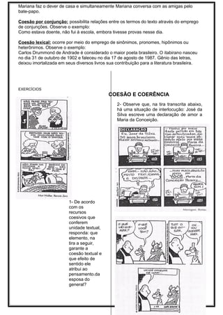 Mariana faz o dever de casa e simultaneamente Mariana conversa com as amigas pelo
bate-papo.
Coesão por conjunção: possibilita relações entre os termos do texto através do emprego
de conjunções. Observe o exemplo:
Como estava doente, não fui à escola, embora tivesse provas nesse dia.
Coesão lexical: ocorre por meio do emprego de sinônimos, pronomes, hipônimos ou
heterônimos. Observe o exemplo:
Carlos Drummond de Andrade é considerado o maior poeta brasileiro. O itabirano nasceu
no dia 31 de outubro de 1902 e faleceu no dia 17 de agosto de 1987. Gênio das letras,
deixou imortalizada em seus diversos livros sua contribuição para a literatura brasileira.
EXERCÍCIOS
COESÃO E COERÊNCIA
1- De acordo
com os
recursos
coesivos que
conferem
unidade textual,
responda: que
elemento, na
tira a seguir,
garante a
coesão textual e
que efeito de
sentido ele
atribui ao
pensamento.da
esposa do
general?
2- Observe que, na tira transcrita abaixo,
há uma situação de interlocução: José da
Silva escreve uma declaração de amor a
Maria da Conceição.
b) O que provoca estranhamento com
relação a esta carta?
c) O que provoca o riso na leitura do
último quadrinho?
3- (Unicamp-SP) Leia a tira abaixo e
responda em seguida às perguntas:
 