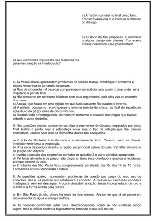 a) A história contém no total cinco falas.
Transcreva aquela que instaura o impasse
do diálogo.
b) O dono do bar propõe-se a satisfazer
qualquer desejo dos clientes. Transcreva
a frase que indica essa possibilidade.
a) Que elementos linguísticos são responsáveis
pela manutenção da interlocução?
4- As frases abaixo apresentam problemas de coesão textual. Identifique o problema e
depois reescreva-as tornando-as coesas.
a) Mais de cinquenta mil pessoas compareceram ao estádio para apoiar o time onde seria
disputada a partida final.
b) Não concordo em nenhuma hipótese com seus argumentos, pois eles vão ao encontro
dos meus.
c) A casa, que ficava em uma região em que fazia bastante frio durante o inverno.
d) A plateia, conquanto reconhecesse o enorme talento do artista, ao final do espetáculo
aplaudiu-o de pé por mais de cinco minutos.
e) Durante todo o interrogatório, em nenhum momento o acusado não negou que tivesse
sido ele o autor do delito.
5. Nas questões abaixo, apresentamos alguns segmentos de discurso separados por ponto
final. Retire o ponto final e estabeleça entre eles o tipo de relação que lhe parecer
compatível, usando para isso os elementos de coesão adequados.
a- O solo do Nordeste é multo seco e aparentemente árido. Quando caem as chuvas,
imediatamente brota a vegetação.
b- Uma seca desoladora assolou a região sul, principal celeiro do país. Vai faltar alimento e
os preços vão disparar.
c- Inverta a posição dos segmentos contidos na questão 2 e use o conetivo apropriado:
d- Vai faltar alimento e os preços vão disparar. Uma seca desoladora assolou a região sul,
principal celeiro do país.
e- O trânsito em São Paulo ficou completamente paralisado dia 15, das 14 às 18 horas.
Fortíssimas chuvas inundaram a cidade.
6. As questões abaixo apresentam problemas de coesão por causa do mau uso do
conectivo, isto é, da palavra que estabelece a conexão. A palavra ou expressão conectiva
inadequada vem em destaque. Procure descobrir a razão dessa impropriedade de uso e
substituir a forma errada pela correta.
.. . .
a- Em São Paulo já não chove há mais de dois meses. Apesar de que já se pense em
racionamento de água e energia elétrica.
b- As pessoas caminham pelas ruas. Despreocupadas, como se não existisse perigo
algum, mas o policial continua folgadamente tomando o seu café no bar.
 