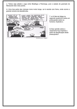 c- Talvez seja adiado o jogo entre Botafogo e Flamengo, pois o estado do gramado do
Maracanã não é dos piores.
d- Uma boa parte das crianças mora muito longe, vai à escola com fome, onde ocorre o
grande número de desistências.
7. a) A fala de Helga no
segundo quadrinho indica um
pressuposto sobre os
homens. Explicite-o.
b) Que opinião sobre o
casamento fica implícita a
partir da identificação deste
pressuposto?
 