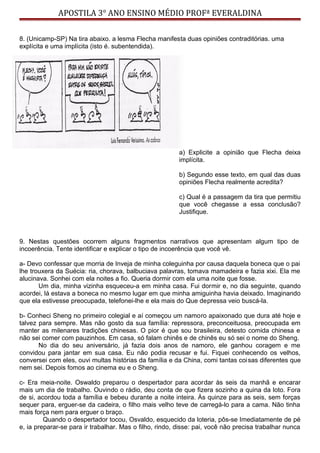 APOSTILA 3° ANO ENSINO MÉDIO PROFª EVERALDINA
8. (Unicamp-SP) Na tira abaixo. a lesma Flecha manifesta duas opiniões contraditórias. uma
explícita e uma implícita (isto é. subentendida).
a) Explicite a opinião que Flecha deixa
implícita.
b) Segundo esse texto, em qual das duas
opiniões Flecha realmente acredita?
c) Qual é a passagem da tira que permitiu
que você chegasse a essa conclusão?
Justifique.
9. Nestas questões ocorrem alguns fragmentos narrativos que apresentam algum tipo de
incoerência. Tente identificar e explicar o tipo de incoerência que você vê.
a- Devo confessar que morria de Inveja de minha coleguinha por causa daquela boneca que o pai
lhe trouxera da Suécia: ria, chorava, balbuciava palavras, tomava mamadeira e fazia xixi. Ela me
alucinava. Sonhei com ela noites a fio. Queria dormir com ela uma noite que fosse.
Um dia, minha vizinha esqueceu-a em minha casa. Fui dormir e, no dia seguinte, quando
acordei, lá estava a boneca no mesmo lugar em que minha amiguinha havia deixado. Imaginando
que ela estivesse preocupada, telefonei-lhe e ela mais do Que depressa veio buscá-la.
b- Conheci Sheng no primeiro colegial e aí começou um namoro apaixonado que dura até hoje e
talvez para sempre. Mas não gosto da sua família: repressora, preconceituosa, preocupada em
manter as milenares tradições chinesas. O pior é que sou brasileira, detesto comida chinesa e
não sei comer com pauzinhos. Em casa, só falam chinês e de chinês eu só sei o nome do Sheng.
No dia do seu aniversário, já fazia dois anos de namoro, ele ganhou coragem e me
convidou para jantar em sua casa. Eu não podia recusar e fui. Fiquei conhecendo os velhos,
conversei com eles, ouvi multas histórias da família e da China, comi tantas coisas diferentes que
nem sei. Depois fomos ao cinema eu e o Sheng.
c- Era meia-noite. Oswaldo preparou o despertador para acordar às seis da manhã e encarar
mais um dia de trabalho. Ouvindo o rádio, deu conta de que fizera sozinho a quina da loto. Fora
de si, acordou toda a família e bebeu durante a noite inteira. Às quinze para as seis, sem forças
sequer para, erguer-se da cadeira, o filho mais velho teve de carregá-lo para a cama. Não tinha
mais força nem para erguer o braço.
Quando o despertador tocou, Osvaldo, esquecido da loteria, pôs-se Imediatamente de pé
e, ia preparar-se para ir trabalhar. Mas o filho, rindo, disse: pai, você não precisa trabalhar nunca
 