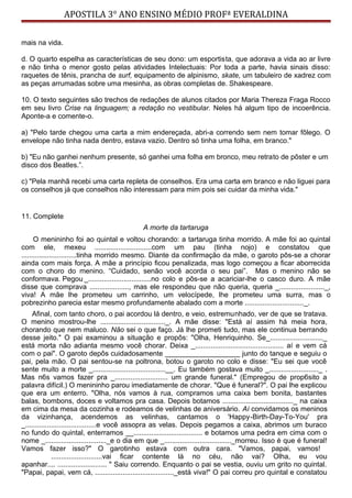 APOSTILA 3° ANO ENSINO MÉDIO PROFª EVERALDINA
mais na vida.
d. O quarto espelha as características de seu dono: um esportista, que adorava a vida ao ar livre
e não tinha o menor gosto pelas atividades Intelectuais: Por toda a parte, havia sinais disso:
raquetes de tênis, prancha de surf, equipamento de alpinismo, skate, um tabuleiro de xadrez com
as peças arrumadas sobre uma mesinha, as obras completas de. Shakespeare.
10. O texto seguintes são trechos de redações de alunos citados por Maria Thereza Fraga Rocco
em seu livro Crise na linguagem; a redação no vestibular. Neles há algum tipo de incoerência.
Aponte-a e comente-o.
a) "Pelo tarde chegou uma carta a mim endereçada, abri-a correndo sem nem tomar fôlego. O
envelope não tinha nada dentro, estava vazio. Dentro só tinha uma folha, em branco."
b) "Eu não ganhei nenhum presente, só ganhei uma folha em bronco, meu retrato de pôster e um
disco dos Beatles.”.
c) "Pela manhã recebi uma carta repleta de conselhos. Era uma carta em branco e não liguei para
os conselhos já que conselhos não interessam para mim pois sei cuidar da minha vida."
11. Complete
A morte da tartaruga
O menininho foi ao quintal e voltou chorando: a tartaruga tinha morrido. A mãe foi ao quintal
com ele, mexeu .............................com um pau (tinha nojo) e constatou que
............................tinha morrido mesmo. Diante da confirmação da mãe, o garoto pôs-se a chorar
ainda com mais força. A mãe a princípio ficou penalizada, mas logo começou a ficar aborrecida
com o choro do menino. “Cuidado, senão você acorda o seu pai”. Mas o menino não se
conformava. Pegou _................................no colo e pôs-se a acariciar-lhe o casco duro. A mãe
disse que comprava ...................., mas ele respondeu que não queria, queria _......................._,
viva! A mãe lhe prometeu um carrinho, um velocípede, lhe prometeu uma surra, mas o
pobrezinho parecia estar mesmo profundamente abalado com a morte .............................._.
Afinal, com tanto choro, o pai acordou lá dentro, e veio, estremunhado, ver de que se tratava.
O menino mostrou-lhe ................................._. A mãe disse: "Está aí assim há meia hora,
chorando que nem maluco. Não sei o que faço. Já lhe prometi tudo, mas ele continua berrando
desse jeito." O pai examinou a situação e propôs: "Olha, Henriquinho. Se_..........................._
está morta não adianta mesmo você chorar. Deixa _............................................. aí e vem cá
com o pai". O garoto depôs cuidadosamente ___________________ junto do tanque e seguiu o
pai, pela mão. O pai sentou-se na poltrona, botou o garoto no colo e disse: "Eu sei que você
sente muito a morte _.....................................__. Eu também gostava muito _........................._ .
Mas n6s vamos fazer pra _........................... um grande funeral." (Empregou de prop6sito a
palavra difícil.) O menininho parou imediatamente de chorar. "Que é funeral?". O pai lhe explicou
que era um enterro. "Olha, nós vamos à rua, compramos uma caixa bem bonita, bastantes
balas, bombons, doces e voltamos pra casa. Depois botamos ...................................._ na caixa
em cima da mesa da cozinha e rodeamos de velinhas de aniversário. Aí convidamos os meninos
da vizinhança, acendemos as velinhas, cantamos o 'Happy-Birth-Day-To-You' pra
_....................................e você assopra as velas. Depois pegamos a caixa, abrimos um buraco
no fundo do quintal, enterramos __................................... e botamos uma pedra em cima com o
nome _..............................._e o dia em que _.................................._morreu. Isso é que é funeral!
Vamos fazer isso?" O garotinho estava com outra cara. "Vamos, papai, vamos!
..........................vai ficar contente lá no céu, não vai? Olha, eu vou
apanhar.... ......................... " Saiu correndo. Enquanto o pai se vestia, ouviu um grito no quintal.
"Papai, papai, vem cá, ........................................_está viva!" O pai correu pro quintal e constatou
 