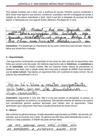 APOSTILA 3° ANO ENSINO MÉDIO PROFª EVERALDINA
Tem relação imediata com a letra, com a ausência de rasuras. Portanto, procure arredondar a
letra, deixar mais legível o que escreve. Lembre-se: o professor não tem a obrigação de corrigir a
redação se não estiver entendendo a letra. Você é que tem a obrigação de escrever de forma
legível, o interessado em uma vaga de Direito, Medicina, Psicologia etc. é você.
Comentário: Por desatenção ou relaxamento de seu autor o texto ficou todo borrado, cheio de
falhas que tornam feia a redação.
3 – Argumentação
Use argumentos convincentes na exposição do seu ponto de vista, pois são os argumentos mais
fortes que vencem uma discussão. Os melhores argumentos são os históricos, os estatísticos e
os de autoridade, com citação indireta. Não sai copiando frases inteiras de pensadores ou
artistas no seu texto, pois a citação direta não é boa para a redação do ENEM. Evite também o
uso do senso comum. Veja abaixo um argumento feito com a pobreza do senso comum. Há um
prejuízo nas competências II, III e V.
Comentário: Argumentar é uma arte. Não é à toa que existem os advogados, os padres, os
pastores evangélicos, os políticos e os professores. São grandes mestres da retórica e da oratória
que normalmente ganham qualquer discussão, pois utilizam bem os argumentos. Todos
aprenderam que o argumento mais fraco é aquele proveniente do senso comum.
4 – Gênero
Não confunda os gêneros textuais. O texto dissertativo-argumentativo do ENEM, não permite, por
exemplo, que se converse com o leitor. Os gêneros que têm essa particularidade são a carta, a
crônica e o texto publicitário. O ENEM não pede nenhum deles.
 