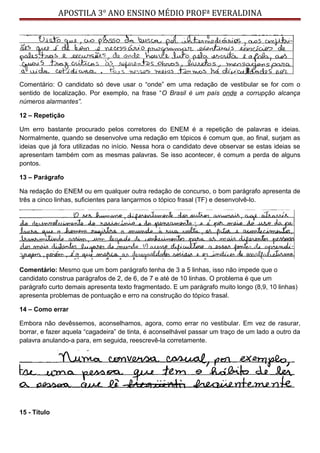 APOSTILA 3° ANO ENSINO MÉDIO PROFª EVERALDINA
Comentário: O candidato só deve usar o “onde” em uma redação de vestibular se for com o
sentido de localização. Por exemplo, na frase “O Brasil é um país onde a corrupção alcança
números alarmantes”.
12 – Repetição
Um erro bastante procurado pelos corretores do ENEM é a repetição de palavras e ideias.
Normalmente, quando se desenvolve uma redação em tópicos é comum que, ao final, surjam as
ideias que já fora utilizadas no início. Nessa hora o candidato deve observar se estas ideias se
apresentam também com as mesmas palavras. Se isso acontecer, é comum a perda de alguns
pontos.
13 – Parágrafo
Na redação do ENEM ou em qualquer outra redação de concurso, o bom parágrafo apresenta de
três a cinco linhas, suficientes para lançarmos o tópico frasal (TF) e desenvolvê-lo.
Comentário: Mesmo que um bom parágrafo tenha de 3 a 5 linhas, isso não impede que o
candidato construa parágrafos de 2, de 6, de 7 e até de 10 linhas. O problema é que um
parágrafo curto demais apresenta texto fragmentado. E um parágrafo muito longo (8,9, 10 linhas)
apresenta problemas de pontuação e erro na construção do tópico frasal.
14 – Como errar
Embora não devêssemos, aconselhamos, agora, como errar no vestibular. Em vez de rasurar,
borrar, e fazer aquela “cagadeira” de tinta, é aconselhável passar um traço de um lado a outro da
palavra anulando-a para, em seguida, reescrevê-la corretamente.
15 - Título
 