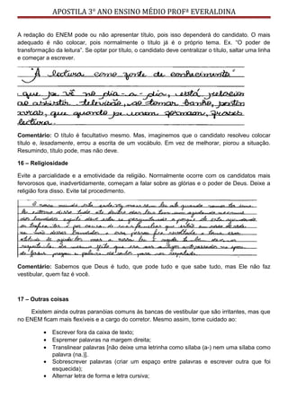 APOSTILA 3° ANO ENSINO MÉDIO PROFª EVERALDINA
A redação do ENEM pode ou não apresentar título, pois isso dependerá do candidato. O mais
adequado é não colocar, pois normalmente o título já é o próprio tema. Ex. “O poder de
transformação da leitura”. Se optar por título, o candidato deve centralizar o título, saltar uma linha
e começar a escrever.
Comentário: O título é facultativo mesmo. Mas, imaginemos que o candidato resolveu colocar
título e, lesadamente, errou a escrita de um vocábulo. Em vez de melhorar, piorou a situação.
Resumindo, título pode, mas não deve.
16 – Religiosidade
Evite a parcialidade e a emotividade da religião. Normalmente ocorre com os candidatos mais
fervorosos que, inadvertidamente, começam a falar sobre as glórias e o poder de Deus. Deixe a
religião fora disso. Evite tal procedimento.
Comentário: Sabemos que Deus é tudo, que pode tudo e que sabe tudo, mas Ele não faz
vestibular, quem faz é você.
17 – Outras coisas
Existem ainda outras paranóias comuns às bancas de vestibular que são irritantes, mas que
no ENEM ficam mais flexíveis e a cargo do corretor. Mesmo assim, tome cuidado ao:
• Escrever fora da caixa de texto;
• Espremer palavras na margem direita;
• Translinear palavras [não deixe uma letrinha como sílaba (a-) nem uma sílaba como
palavra (na.)].
• Sobrescrever palavras (criar um espaço entre palavras e escrever outra que foi
esquecida);
• Alternar letra de forma e letra cursiva;
 