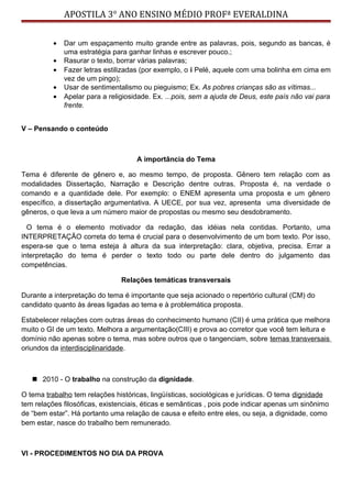 APOSTILA 3° ANO ENSINO MÉDIO PROFª EVERALDINA
• Dar um espaçamento muito grande entre as palavras, pois, segundo as bancas, é
uma estratégia para ganhar linhas e escrever pouco.;
• Rasurar o texto, borrar várias palavras;
• Fazer letras estilizadas (por exemplo, o i Pelé, aquele com uma bolinha em cima em
vez de um pingo);
• Usar de sentimentalismo ou pieguismo; Ex. As pobres crianças são as vítimas...
• Apelar para a religiosidade. Ex. ...pois, sem a ajuda de Deus, este país não vai para
frente.
V – Pensando o conteúdo
A importância do Tema
Tema é diferente de gênero e, ao mesmo tempo, de proposta. Gênero tem relação com as
modalidades Dissertação, Narração e Descrição dentre outras. Proposta é, na verdade o
comando e a quantidade dele. Por exemplo: o ENEM apresenta uma proposta e um gênero
específico, a dissertação argumentativa. A UECE, por sua vez, apresenta uma diversidade de
gêneros, o que leva a um número maior de propostas ou mesmo seu desdobramento.
O tema é o elemento motivador da redação, das idéias nela contidas. Portanto, uma
INTERPRETAÇÃO correta do tema é crucial para o desenvolvimento de um bom texto. Por isso,
espera-se que o tema esteja à altura da sua interpretação: clara, objetiva, precisa. Errar a
interpretação do tema é perder o texto todo ou parte dele dentro do julgamento das
competências.
Relações temáticas transversais
Durante a interpretação do tema é importante que seja acionado o repertório cultural (CM) do
candidato quanto às áreas ligadas ao tema e à problemática proposta.
Estabelecer relações com outras áreas do conhecimento humano (CII) é uma prática que melhora
muito o GI de um texto. Melhora a argumentação(CIII) e prova ao corretor que você tem leitura e
domínio não apenas sobre o tema, mas sobre outros que o tangenciam, sobre temas transversais
oriundos da interdisciplinaridade.
 2010 - O trabalho na construção da dignidade.
O tema trabalho tem relações históricas, lingüísticas, sociológicas e jurídicas. O tema dignidade
tem relações filosóficas, existenciais, éticas e semânticas , pois pode indicar apenas um sinônimo
de “bem estar”. Há portanto uma relação de causa e efeito entre eles, ou seja, a dignidade, como
bem estar, nasce do trabalho bem remunerado.
VI - PROCEDIMENTOS NO DIA DA PROVA
 