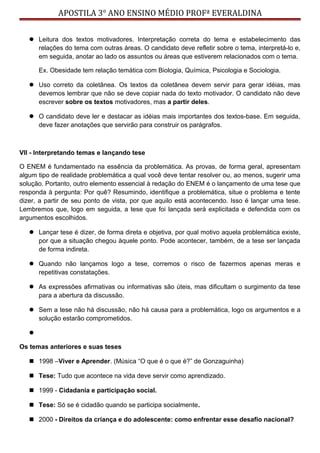APOSTILA 3° ANO ENSINO MÉDIO PROFª EVERALDINA
 Leitura dos textos motivadores. Interpretação correta do tema e estabelecimento das
relações do tema com outras áreas. O candidato deve refletir sobre o tema, interpretá-lo e,
em seguida, anotar ao lado os assuntos ou áreas que estiverem relacionados com o tema.
Ex. Obesidade tem relação temática com Biologia, Química, Psicologia e Sociologia.
 Uso correto da coletânea. Os textos da coletânea devem servir para gerar idéias, mas
devemos lembrar que não se deve copiar nada do texto motivador. O candidato não deve
escrever sobre os textos motivadores, mas a partir deles.
 O candidato deve ler e destacar as idéias mais importantes dos textos-base. Em seguida,
deve fazer anotações que servirão para construir os parágrafos.
VII - Interpretando temas e lançando tese
O ENEM é fundamentado na essência da problemática. As provas, de forma geral, apresentam
algum tipo de realidade problemática a qual você deve tentar resolver ou, ao menos, sugerir uma
solução. Portanto, outro elemento essencial à redação do ENEM é o lançamento de uma tese que
responda à pergunta: Por quê? Resumindo, identifique a problemática, situe o problema e tente
dizer, a partir de seu ponto de vista, por que aquilo está acontecendo. Isso é lançar uma tese.
Lembremos que, logo em seguida, a tese que foi lançada será explicitada e defendida com os
argumentos escolhidos.
 Lançar tese é dizer, de forma direta e objetiva, por qual motivo aquela problemática existe,
por que a situação chegou àquele ponto. Pode acontecer, também, de a tese ser lançada
de forma indireta.
 Quando não lançamos logo a tese, corremos o risco de fazermos apenas meras e
repetitivas constatações.
 As expressões afirmativas ou informativas são úteis, mas dificultam o surgimento da tese
para a abertura da discussão.
 Sem a tese não há discussão, não há causa para a problemática, logo os argumentos e a
solução estarão comprometidos.

Os temas anteriores e suas teses
 1998 –Viver e Aprender. (Música “O que é o que é?” de Gonzaguinha)
 Tese: Tudo que acontece na vida deve servir como aprendizado.
 1999 - Cidadania e participação social.
 Tese: Só se é cidadão quando se participa socialmente.
 2000 - Direitos da criança e do adolescente: como enfrentar esse desafio nacional?
 