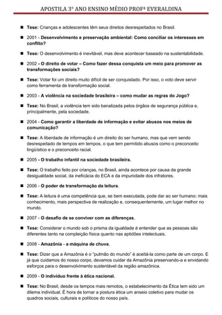 APOSTILA 3° ANO ENSINO MÉDIO PROFª EVERALDINA
 Tese: Crianças e adolescentes têm seus direitos desrespeitados no Brasil.
 2001 - Desenvolvimento e preservação ambiental: Como conciliar os interesses em
conflito?
 Tese: O desenvolvimento é inevitável, mas deve acontecer baseado na sustentabilidade.
 2002 - O direito de votar – Como fazer dessa conquista um meio para promover as
transformações sociais?
 Tese: Votar foi um direito muito difícil de ser conquistado. Por isso, o voto deve servir
como ferramenta de transformação social.
 2003 - A violência na sociedade brasileira – como mudar as regras do Jogo?
 Tese: No Brasil, a violência tem sido banalizada pelos órgãos de segurança pública e,
principalmente, pela sociedade.
 2004 - Como garantir a liberdade de informação e evitar abusos nos meios de
comunicação?
 Tese: A liberdade de informação é um direito do ser humano, mas que vem sendo
desrespeitado de tempos em tempos, o que tem permitido abusos como o preconceito
lingüístico e o preconceito racial.
 2005 - O trabalho infantil na sociedade brasileira.
 Tese: O trabalho feito por crianças, no Brasil, ainda acontece por causa da grande
desigualdade social, da ineficácia do ECA e da impunidade dos infratores.
 2006 - O poder de transformação da leitura.
 Tese: A leitura é uma competência que, se bem executada, pode dar ao ser humano: mais
conhecimento, mais perspectiva de realização e, consequentemente, um lugar melhor no
mundo.
 2007 - O desafio de se conviver com as diferenças.
 Tese: Considerar o mundo sob o prisma da igualdade é entender que as pessoas são
diferentes tanto na compleição física quanto nas aptidões intelectuais.
 2008 - Amazônia - a máquina de chuva.
 Tese: Dizer que a Amazônia é o “pulmão do mundo” é aceitá-la como parte de um corpo. E
já que cuidamos do nosso corpo, devamos cuidar da Amazônia preservando-a e envidando
esforços para o desenvolvimento sustentável da região amazônica.
 2009 - O indivíduo frente à ética nacional.
 Tese: No Brasil, desde os tempos mais remotos, o estabelecimento da Ética tem sido um
dilema individual. É hora de tornar a postura ética um anseio coletivo para mudar os
quadros sociais, culturais e políticos do nosso país.
 