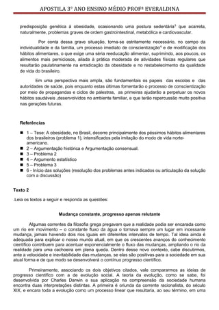 APOSTILA 3° ANO ENSINO MÉDIO PROFª EVERALDINA
predisposição genética à obesidade, ocasionando uma postura sedentária5
que acarreta,
naturalmente, problemas graves de ordem gastrointestinal, metabólica e cardiovascular.
Por conta dessa grave situação, torna-se estritamente necessário, no campo da
individualidade e da família, um processo imediato de conscientização6
e de modificação dos
hábitos alimentares, o que exige uma séria reeducação alimentar, suprimindo, aos poucos, os
alimentos mais perniciosos, aliada à prática moderada de atividades físicas regulares que
resultarão paulatinamente na erradicação da obesidade e no restabelecimento da qualidade
de vida do brasileiro.
Em uma perspectiva mais ampla, são fundamentais os papeis das escolas e das
autoridades de saúde, pois enquanto estas últimas fomentarão o processo de conscientização
por meio de propagandas e ciclos de palestras, as primeiras ajudarão a perpetuar os novos
hábitos saudáveis ,desenvolvidos no ambiente familiar, e que terão repercussão muito positiva
nas gerações futuras.
Referências
 1 – Tese: A obesidade, no Brasil, decorre principalmente dos péssimos hábitos alimentares
dos brasileiros (problema 1), intensificados pela imitação do modo de vida norte-
americano.
 2 – Argumentação histórica e Argumentação consensual.
 3 – Problema 2
 4 – Argumento estatístico
 5 – Problema 3
 6 - Início das soluções (resolução dos problemas antes indicados ou articulação da solução
com a discussão)
Texto 2
.Leia os textos a seguir e responda as questões:
Mudança constante, progresso apenas relutante
Algumas correntes da filosofia grega pregavam que a realidade podia ser encarada como
um rio em movimento – o constante fluxo da água o tornava sempre um lugar em incessante
mudança, jamais havendo dois rios iguais em diferentes intervalos de tempo. Tal ideia ainda é
adequada para explicar o nosso mundo atual, em que os crescentes avanços do conhecimento
científico contribuem para acentuar exponencialmente o fluxo das mudanças, ampliando o rio da
realidade para uma cachoeira em plena queda. Dentro desse novo contexto, cabe discutirmos,
ante a velocidade e inevitabilidade das mudanças, se elas são positivas para a sociedade em sua
atual forma e de que modo se desenvolverá o contínuo progresso científico.
Primeiramente, associando os dois objetivos citados, vale compararmos as ideias de
progresso científico com a de evolução social. A teoria da evolução, como se sabe, foi
desenvolvida por Charles Darwin e sua aplicação na compreensão da sociedade humana
encontra duas interpretações distintas. A primeira é oriunda da corrente racionalista, do século
XIX, e encara toda a evolução como um processo linear que resultaria, ao seu término, em uma
 