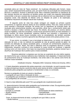 APOSTILA 3° ANO ENSINO MÉDIO PROFª EVERALDINA
sociedade plena por meio de “fases evolutivas”. As mudanças efetuadas pelo homem, nesse
caso, seriam necessariamente positivas, pois, por serem frutos da acumulação de conhecimentos
técnicos e científicos, levariam à plenitude social. Mas é baseada justamente na ineficiência de
tais avanços técnicos em solucionar as tensões sociais que surge uma segunda interpretação
evolucionista: a de que o sucesso das mudanças não se relaciona com sua capacidade em trazer
progresso social, mas depende de fatores como as relações de poder e de exploração,
verdadeiros mecanismo de seleção natural das mudanças.
O segundo ponto de vista leva ampla vantagem em relação ao primeiro quando
comparamos os aspectos teóricos diante da dura realidade prática. Para isso, basta tomarmos
como exemplo a Revolução Industrial. De acordo com os seguidores da evolução linear, tal
revolução seria extremamente benéfica, pois permitiria, afinal, que o conhecimento obtido pelo
homem o levasse a melhor controlar seu futuro. No entanto, ela produziu um enorme abismo
social na Inglaterra, onde fora concebida, e ainda trouxe gravíssimos danos ao meio ambiente e à
saúde humana. De forma semelhante, podemos observar que enquanto o crescimento da
tecnologia no último século trouxe invenções como os computadores, ela também acarretou
desemprego em massa e aumento agravante das diferenças sociais entre países pobres e ricos.
O que ocorre, na verdade, é que a tecnologia se desenvolveu, ou evoluiu, em direção à
obtenção de lucro, e não na melhoria da qualidade de vida de grande parcela do globo. Ao
contrário da obtenção da utópica sociedade plena, a evolução do conhecimento prejudicou a
espécie como um todo. Assim, fica clara a diferença entre os progressos técnicos e sociais.
Infelizmente, enquanto o primeiro é uma constante no nosso mundo em mudança, o segundo
continua como um mero sonho. Com base nos argumentos levantados, podemos concluir que o
atual fluxo de mudanças não é positivo para a nossa sociedade.
Devemos selecionar o progresso que nos leve ao surgimento de uma melhor espécie,
da mesma forma que a natureza seleciona seus habitantes mais adaptados. O desenvolvimento
do conhecimento torna as mudanças inevitáveis, mas ainda cabe a nós usá-las como forma de
melhorar nossa sociedade.
(Vestibular Unicamp – Redações 2003. Campinas: Editora da Unicamp, 2003.)
1- O texto dissertativo apresenta três partes essenciais: uma introdução, na qual é exposta a tese
ou ideia principal que resume o ponto de vista do autor acerca do tema; o desenvolvimento,
constituído pelos parágrafos que explicam e fundamentam a tese; e a conclusão.
Numere os parágrafos do texto em estudo e identifique:
− o parágrafo em que é feita a introdução do texto; _____________
− os parágrafos que constituem o desenvolvimento do texto; ___________
− o(s) parágrafo(s) de conclusão. _____________
2- Qual é a tese defendida pelo autor? Em que parágrafo ela é explicitamente posta?
3- desenvolvimento é formado pelos parágrafos que fundamentam a tese. Os argumentos podem
ser desenvolvidos por meio de procedimentos como:
− comparação
- oposição ou contraste
− alusão histórica
- definição
− citação
- apresentação de dados estatísticos
− exemplificação
- relação de causa e efeito
Copie, do desenvolvimento do texto, o parágrafo em que é feito o uso de:
− alusão histórica; ______________________
 