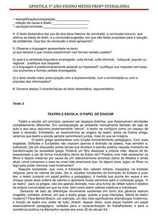APOSTILA 3° ANO ENSINO MÉDIO PROFª EVERALDINA
− exemplificação/comparação;___________________
_ relação de causa e efeito; ____________________
− oposição/contraste._________________________
4- O texto dissertativo faz uso de dois tipos básicos de conclusão: a conclusão-resumo, que
retoma as ideias do texto, e a conclusão-sugestão, em que são feitas propostas para a solução
de problemas. Que tipo de conclusão o texto apresenta?
5- Observe a linguagem apresentada no texto:
a) que tempos e que modos predominam nas formas verbais usadas?
b) qual é a variedade linguística empregada: culta formal, culta informal,, coloquial, popular ou
regional. Justifique sua resposta.
c) a linguagem é predominantemente pessoal ou impessoal? Justifique sua resposta com base
nos pronomes e formas verbais empregados.
d) o texto revela maior preocupação com a expressividade, com a emotividade ou com a
precisão das informações?
6- Escreva abaixo 3 características do texto dissertativo- argumentativo.
Texto 3
TEATRO E ESCOLA: O PAPEL DE EDUCAR
Teatro e escola, em princípio, parecem ser espaços distintos, que desenvolvem atividades
completamente diferentes. Em contraposição ao ambiente normalmente fechado da sala de
aula e aos seus assuntos pretensamente “sérios”, o teatro se configura como um espaço de
lazer e diversão. Entretanto, se examinarmos as origens do teatro, ainda na Grécia antiga,
veremos que teatro e escola sempre caminharam juntos, mais do que se imagina.
O teatro grego apresentava uma função eminentemente pedagógica. Com suas
tragédias, Sófocles e Eurípedes não visavam apenas à diversão da plateia, mas também e,
sobretudo, pôr em discussão certos temas que dividiam a opinião pública naquele momento de
transformação da sociedade grega. Poderia um filho desposar a própria mãe, depois de ter
assassinado o pai de forma involuntária (tema de Édipo rei)? Poderia uma mãe assassinar os
filhos e depois matar-se por causa de um relacionamento amoroso (tema de Medeia e ainda
atual, como comprova o caso da cruel mãe americana que, há alguns anos, jogou os filhos no
lago para poder namorar mais livremente)?
Naquela sociedade, que vivia a transição dos valores míticos, baseados na tradição
religiosa, para os valores da polis, isto é, aqueles resultantes da formação do Estado e suas
leis, o teatro cumpria um papel político e pedagógico, à medida que punha em xeque e em
choque essas duas ordens de valores e apontava novos caminhos para a civilização grega. “Ir
ao teatro”, para os gregos, não era apenas diversão, mas uma forma de refletir sobre o destino
da própria comunidade em que se vivia, bem como sobre valores coletivos e individuais.
Deixando de lado as diferenças obviamente existentes em torno dos gêneros teatrais
(tragédia, comédia, drama), em que o teatro grego, quanto a suas intenções, diferia do teatro
moderno? Para Bertolt Brecht, por exemplo, um dos mais significativos dramaturgos modernos,
a função do teatro era, antes de tudo, divertir. Apesar disso, suas peças tiveram um papel
essencialmente pedagógico, voltadas para a conscientização de trabalhadores e para a
resistência política na Alemanha nazista dos anos 30 do século XX.
 