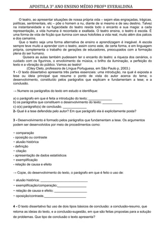 APOSTILA 3° ANO ENSINO MÉDIO PROFª EVERALDINA
O teatro, ao apresentar situações de nossa própria vida – sejam elas engraçadas, trágicas,
políticas, sentimentais, etc – põe o homem a nu, diante de si mesmo e de seu destino. Talvez
na instantaneidade e na fugacidade do teatro resida todo o encanto e sua magia: a cada
representação, a vida humana é recontada e exaltada. O teatro ensina, o teatro é escola. É
uma forma de vida de ficção que ilumina com seus holofotes a vida real, muito além dos palcos
e dos camarins.
Que o teatro seja uma forma alternativa de ensino e aprendizagem é inegável. A escola
sempre teve muito a aprender com o teatro, assim como este, de certa forma, e em linguagem
própria, complementa o trabalho de gerações de educadores, preocupados com a formação
plena do ser humano.
Quisera as aulas também pudessem ter o encanto do teatro: a riqueza dos cenários, o
cuidado com os figurinos, o envolvimento da música, o brilho da iluminação, a perfeição do
texto e a vibração do público. Vamos ao teatro!
(Ciley Cleto, professora de Língua Portuguesa, em São Paulo p, 2003.)
1 - O texto dissertativo apresenta três partes essenciais: uma introdução, na qual é exposta a
tese ou ideia principal que resume o ponto de vista do autor acerca do tema; o
desenvolvimento, constituído pelos parágrafos que explicam e fundamentam a tese; e a
conclusão.
→ Numere os parágrafos do texto em estudo e identifique:
a) o parágrafo em que é feita a introdução do texto; _____________
b) os parágrafos que constituem o desenvolvimento do texto; ___________
c) o(s) parágrafo(s) de conclusão. _____________
2- Qual é a tese defendida pelo autor? Em que parágrafo ela é explicitamente posta?
3 - Desenvolvimento é formado pelos parágrafos que fundamentam a tese. Os argumentos
podem ser desenvolvidos por meio de procedimentos como:
− comparação
- oposição ou contraste
− alusão histórica
- definição
− citação
- apresentação de dados estatísticos
− exemplificação
- relação de causa e efeito
→ Copie, do desenvolvimento do texto, o parágrafo em que é feito o uso de:
− alusão histórica; __________________________
− exemplificação/comparação;________________
− relação de causa e efeito; __________________
− oposição/contraste._______________________
4 - O texto dissertativo faz uso de dois tipos básicos de conclusão: a conclusão-resumo, que
retoma as ideias do texto, e a conclusão-sugestão, em que são feitas propostas para a solução
de problemas. Que tipo de conclusão o texto apresenta?
 
