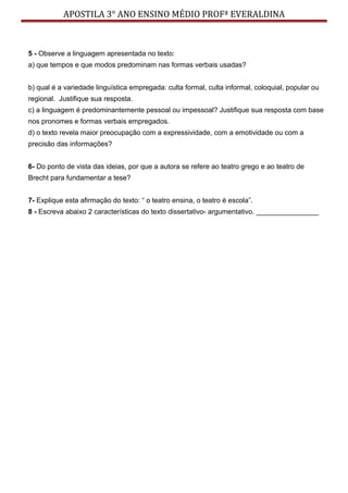 APOSTILA 3° ANO ENSINO MÉDIO PROFª EVERALDINA
5 - Observe a linguagem apresentada no texto:
a) que tempos e que modos predominam nas formas verbais usadas?
b) qual é a variedade linguística empregada: culta formal, culta informal, coloquial, popular ou
regional. Justifique sua resposta.
c) a linguagem é predominantemente pessoal ou impessoal? Justifique sua resposta com base
nos pronomes e formas verbais empregados.
d) o texto revela maior preocupação com a expressividade, com a emotividade ou com a
precisão das informações?
6- Do ponto de vista das ideias, por que a autora se refere ao teatro grego e ao teatro de
Brecht para fundamentar a tese?
7- Explique esta afirmação do texto: “ o teatro ensina, o teatro é escola”.
8 - Escreva abaixo 2 características do texto dissertativo- argumentativo. ________________
 