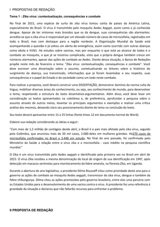 I PROPOSTAS DE REDAÇÃO
Tema 1 : Zika vírus: contextualização, consequências e combate
No final de 2015, uma espécie de surto de zika vírus tomou conta de países da América Latina,
especialmente do Brasil. O vírus é transmitido pelo mosquito Aedes Aegypt, assim como a já conhecida
dengue. Apesar de ter sintomas mais brandos que os da dengue, suas consequências são alarmantes:
acredita-se que o zika vírus é responsável por um elevado número de casos de microcefalia, registrados em
todo o Brasil, mas com destaque para a região nordeste. A Organização Mundial da Saúde está
acompanhando a questão e já soltou um alerta de emergência, assim como ocorrido com outras doenças
como ebola e H1N1. Há estudos sobre vacinas, mas por enquanto o que está ao alcance de todos é o
combate ao mosquito, o que já se mostrou complicado, visto que a própria dengue também cresce em
números alarmantes, apesar das ações de combate ao Aedes. Diante dessa situação, o Banco de Redações
propõe neste mês de fevereiro o tema: "Zika vírus: contextualização, consequências e combate". Você
deve escrever uma dissertação sobre o assunto, contxtualizando os leitores sobre o histórico do
surgimento da doença, sua transmissão, informações que já foram levantadas a seu respeito, suas
consequências e o papel do Estado e da sociedade como um todo neste combate.
Para realizar a proposta, você deverá construir uma DISSERTAÇÃO, demonstrar domínio da norma culta da
língua, mobilizar diversas áreas do conhecimento, ou seja, seu conhecimento de mundo, para desenvolver
o tema, respeitando a estrutura do texto dissertativo-argumentativo. Além disso, você deve levar em
consideração os textos apresentados na coletânea e, de preferência, aprofundar a pesquisa sobre o
assunto através de outros meios, levantar os principais argumentos e exemplos e realizar uma crítica
análise dos mesmos, deixando claro seu posicionamento diante do tema na conclusão do texto.
Seu texto deverá apresentar entre 15 e 25 linhas (fonte times 12 em documento normal do Word).
Elabore sua redação considerando as ideias a seguir:
"Com mais de 1,5 milhão de contágios desde abril, o Brasil é o país mais afetado pelo zika vírus, seguido
pela Colômbia, que anunciou mais de 20 mil casos, 2.000 deles em mulheres grávidas. Há270 casos de
microcefalia confirmados no Brasil e 3.448 em estudo. No final do ano passado, foi confirmada pelo
Ministério da Saúde a relação entre o vírus zika e a microcefalia - caso inédito na pesquisa científica
mundial."
O Zika é um vírus transmitido pelo Aedes aegypti e identificado pela primeira vez no Brasil em abril de
2015. O vírus Zika recebeu a mesma denominação do local de origem de sua identificação em 1947, após
detecção em macacos sentinelas para monitoramento da febre amarela, na floresta Zika, em Uganda.
Durante a abertura do ano legislativo, a presidente Dilma Rousseff citou como prioridade deste ano para o
governo as ações de combate ao mosquito Aedes aegypti, transmissor do zika vírus, dengue e também da
febre chikungunya. Dilma citou as ações promovidas pelo governo brasileiro, entre elas uma parceria com
os Estados Unidos para o desenvolvimento de uma vacina contra o vírus. A presidente fez uma referência à
gravidade da situação e declarou que não faltarão recursos para enfrentar o problema.
II PROPOSTA DE REDAÇÃO
 
