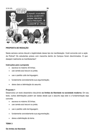 PROPOSTA DE REDAÇÃO
Nesta semana vamos discutir a legitimidade desse tipo de manifestação. Você concorda com a ação
da Polícia? Os estudantes presos com maconha dentro do Campus foram discriminados. O que
desejam realmente os manifestantes?
Instruções para a proposta
• escreva no máximo 30 linhas;
• use caneta azul escuro ou preta;
• use o padrão culto da linguagem;
• fundamente concretamente sua argumentação;
• deixe clara a delimitação do assunto.
Proposta 1
Desenvolva um texto dissertativo discutindo os limites da liberdade na sociedade moderna. Em seu
texto, outras delimitações podem ser dadas desde que o assunto seja este e a fundamentação seja
concreta.
• escreva no máximo 30 linhas;
• use caneta azul escuro ou preta;
• use o padrão culto da linguagem;
• fundamente concretamente sua argumentação;
• deixa a delimitação do tema.
TEMA 3
Os limites da liberdade
 