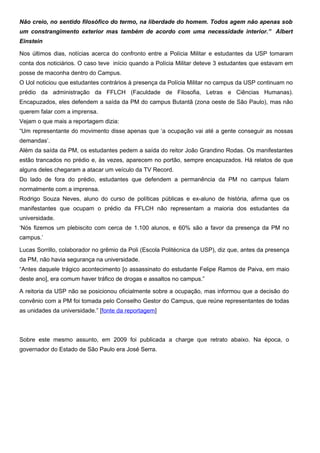 Não creio, no sentido filosófico do termo, na liberdade do homem. Todos agem não apenas sob
um constrangimento exterior mas também de acordo com uma necessidade interior.” Albert
Einstein
Nos últimos dias, notícias acerca do confronto entre a Polícia Militar e estudantes da USP tomaram
conta dos noticiários. O caso teve início quando a Polícia Militar deteve 3 estudantes que estavam em
posse de maconha dentro do Campus.
O Uol noticiou que estudantes contrários à presença da Polícia Militar no campus da USP continuam no
prédio da administração da FFLCH (Faculdade de Filosofia, Letras e Ciências Humanas).
Encapuzados, eles defendem a saída da PM do campus Butantã (zona oeste de São Paulo), mas não
querem falar com a imprensa.
Vejam o que mais a reportagem dizia:
“Um representante do movimento disse apenas que ‘a ocupação vai até a gente conseguir as nossas
demandas’.
Além da saída da PM, os estudantes pedem a saída do reitor João Grandino Rodas. Os manifestantes
estão trancados no prédio e, às vezes, aparecem no portão, sempre encapuzados. Há relatos de que
alguns deles chegaram a atacar um veículo da TV Record.
Do lado de fora do prédio, estudantes que defendem a permanência da PM no campus falam
normalmente com a imprensa.
Rodrigo Souza Neves, aluno do curso de políticas públicas e ex-aluno de história, afirma que os
manifestantes que ocupam o prédio da FFLCH não representam a maioria dos estudantes da
universidade.
‘Nós fizemos um plebiscito com cerca de 1.100 alunos, e 60% são a favor da presença da PM no
campus.’
Lucas Sorrillo, colaborador no grêmio da Poli (Escola Politécnica da USP), diz que, antes da presença
da PM, não havia segurança na universidade.
“Antes daquele trágico acontecimento [o assassinato do estudante Felipe Ramos de Paiva, em maio
deste ano], era comum haver tráfico de drogas e assaltos no campus.”
A reitoria da USP não se posicionou oficialmente sobre a ocupação, mas informou que a decisão do
convênio com a PM foi tomada pelo Conselho Gestor do Campus, que reúne representantes de todas
as unidades da universidade.” [fonte da reportagem]
Sobre este mesmo assunto, em 2009 foi publicada a charge que retrato abaixo. Na época, o
governador do Estado de São Paulo era José Serra.
 
