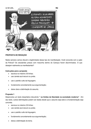 PROPOSTA DE REDAÇÃO
Nesta semana vamos discutir a legitimidade desse tipo de manifestação. Você concorda com a ação
da Polícia? Os estudantes presos com maconha dentro do Campus foram discriminados. O que
desejam realmente os manifestantes?
Instruções para a proposta
• escreva no máximo 30 linhas;
• use caneta azul escuro ou preta;
• use o padrão culto da linguagem;
• fundamente concretamente sua argumentação;
• deixe clara a delimitação do assunto.
Proposta 1
Desenvolva um texto dissertativo discutindo “ os limites da liberdade na sociedade moderna” . Em
seu texto, outras delimitações podem ser dadas desde que o assunto seja este e a fundamentação seja
concreta.
• escreva no máximo 30 linhas;
• use caneta azul escuro ou preta;
• use o padrão culto da linguagem;
• fundamente concretamente sua argumentação;
• deixa a delimitação do tema.
 
