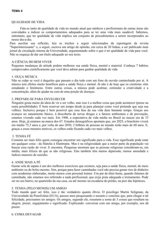 TEMA 4
QUALIDADE DE VIDA
Fala-se tanto de qualidade de vida no mundo atual que médicos e profissionais de outras áreas são
convidados a indicar os comportamentos adequados para se ter uma vida mais saudável. Sabemos,
entretanto, que ter qualidade de vida implica um conjunto de procedimentos a serem incorporados ao
nosso dia-a-dia.
Para auxiliar sua reflexão, leia os trechos a seguir selecionados da reportagem da revista
"Superinteressante" e, a seguir, escreva um artigo de opinião, em cerca de 20 linhas, a ser publicado num
jornal de circulação interna da Universidade, argumentando sobre o que é ter qualidade de vida para você.
Não se esqueça de dar um título adequado ao seu texto.
A CIÊNCIA DO BEM VIVER
Pequenas mudanças de atitude podem melhorar sua saúde física, mental e material. Conheça 7 hábitos
comprovados cientificamente que você deve adotar para ganhar qualidade de vida.
1. OUÇA MÚSICA
Não se culpe se você é daqueles que passam o dia todo com um fone de ouvido cantarolando por aí. A
música tem efeitos muito benéficos para a saúde física e mental. Já não é de hoje que os cientistas vêm
estudando o fenômeno. Entre outras coisas, a música pode acalmar, estimular a criatividade e a
concentração, além de ajudar na cura de uma porção de doenças.
2. PREPARE-SE PARA ENVELHECER
Ninguém gosta muito da ideia de vir a ser velho, mas isso é a melhor coisa que pode acontecer (pense na
outra possibilidade). É bom reservar um tempo desde já para planejar como você pretende que seja sua
velhice. Inclusive porque é bem possível que essa fase da sua vida dure bastante tempo. Graças aos
avanços no saneamento básico, à descoberta de novas drogas e a fatores ambientais e de prevenção,
estamos vivendo cada vez mais. Em 1900, a expectativa de vida média no Brasil ao nascer era de 33
anos. Hoje, já estamos na marca dos 67. Estudos demográficos apontam que, em 2025, o brasileiro viverá
em média 75,3 anos e, por volta do ano 2050, 2 bilhões de pessoas no mundo terão mais de 60 anos. E,
graças a esses mesmos motivos, os velhos estão ficando cada vez mais velhos.
3. TENHA FÉ
Costuma ser mais feliz quem consegue encontrar um significado para a vida. Esse significado pode estar
em qualquer coisa - da filatelia à filantropia. Mas é na religiosidade que a maior parte da população vai
buscar essa razão de viver. E encontra. Pesquisas mostram que as pessoas religiosas consideram-se, em
média, mais felizes do que as não religiosas. Elas também têm menos depressão, menos ansiedade e
índices menores de suicídio.
4. ANDE MAIS A PÉ
Gastar sola de sapato é um dos melhores exercícios que existem, seja para a saúde física, mental, do meio
ambiente ou do bolso mesmo. Sim, porque para fazer caminhadas você não precisa gastar rios de dinheiro
com academias elaboradas, muito menos com personal trainer. Um par de tênis basta, quando falamos de
caminhada, não estamos nos referindo a nada profissional, que exija pista adequada e treinamento. Pode
ser no seu bairro, no quarteirão da sua casa, ou até mesmo na escadaria do prédio, na pior das hipóteses.
5. TENHA (PELO MENOS) UM AMIGO
Todo mundo quer ser feliz, isso é tão verdadeiro quanto óbvio. O psicólogo Martin Seligman, da
Universidade da Pensilvânia (EUA), passou anos pesquisando o assunto e concluiu que, para chegar a tal
felicidade, precisamos ter amigos. Os amigos, segundo ele, resumem a soma de 3 coisas que resultam na
alegria: prazer, engajamento e significado. Explicando: conversar com um amigo, por exemplo, nos dá
prazer.
6. COMA DEVAGAR
 